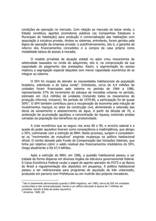 condições de operação no mercado. Com relação ao mercado de baixa renda, o
Estado constituiu agentes promotores públicos (as Companhias Estaduais e
Municipais de Habitação) para produção e comercialização das habitações com
associação à iniciativa privada. Ambos os sistemas, entretanto, foram geridos pela
lógica de operação da empresa privada: o autofinanciamento, isto é, a garantia de
retorno dos financiamentos concedidos e a compra da casa própria como
modalidade básica de acesso à moradia.
O modelo privatista da atuação estatal no setor criou mecanismos de
seletividade baseados na renda do adquirente, isto é, na comprovação da sua
capacidade de pagamento das prestações. Assim, a segmentação do acesso
implicou a segregação espacial daqueles com menor capacidade econômica de se
integrar ao sistema.
O SFH foi incapaz de atender às necessidades habitacionais da população
brasileira, sobretudo a de baixa renda3
. Entretanto, cerca de 4,4 milhões de
unidades foram financiadas pelo sistema no período de 1964 a 1986,
representando 27% do incremento do estoque de moradias urbanas no período,
estimado em 16,6 milhões de unidades (incluindo todos os mecanismos de
produção informal, inclusive). No período de 1979-80, a participação foi de quase
50%4
. O SFH também contribuiu para a recuperação da economia pela indução de
investimentos maciços no setor da construção civil, alimentando a extensão das
obras de saneamento e abastecimento de água. A partir da década de 70, a
aceleração da acumulação agudizou a concentração da riqueza, excluindo amplas
camadas da população dos benefícios da produtividade.
A crise econômica que se seguiu nos anos 80 e 90, o arrocho salarial e a
queda do poder aquisitivo tiveram como conseqüência a inadimplência, que atingiu
o SFH, culminando com a extinção do BNH. Neste processo, surgem e consolidam-
se os “movimentos de mutuários” exigindo mudanças na política habitacional
oficial. O rombo deixado pelo Fundo de Compensação das Variações Salariais, que
tinha por objetivo cobrir o saldo residual dos financiamentos imobiliários do SFH,
chega atualmente a R$ 67,4 bilhões.
Após a extinção do BNH, em 1986, a questão habitacional passou a ser
tratada de forma dispersa em diversos órgãos da estrutura governamental federal.
À Caixa Econômica Federal coube o papel de agente operador do FGTS e ao Banco
do Brasil a regulamentação dos depósitos em poupança. A política habitacional
passou a ser redirecionada para programas de aquisição de lote urbanizado,
produzido em parceria com Prefeituras ou em mutirão dos próprios moradores.
3
Isto é claramente demonstrado quando o BNH registrou, em 1985, cerca de 200 mil unidades
construídas e não comercializadas, frente a um déficit calculado à época de 7 milhões de
unidades, devido à falta de poder aquisitivo.
4
Arretche, 1990: 28.
 