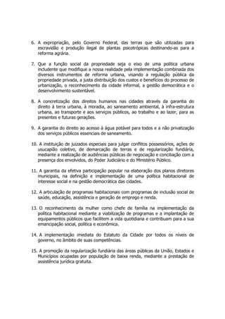 6. A expropriação, pelo Governo Federal, das terras que são utilizadas para
escravidão e produção ilegal de plantas psicotrópicas destinando-as para a
reforma agrária.
7. Que a função social da propriedade seja o eixo de uma política urbana
includente que modifique a nossa realidade pela implementação combinada dos
diversos instrumentos de reforma urbana, visando a regulação pública da
propriedade privada, a justa distribuição dos custos e benefícios do processo de
urbanização, o reconhecimento da cidade informal, a gestão democrática e o
desenvolvimento sustentável.
8. A concretização dos direitos humanos nas cidades através da garantia do
direito à terra urbana, à moradia, ao saneamento ambiental, à infra-estrutura
urbana, ao transporte e aos serviços públicos, ao trabalho e ao lazer, para as
presentes e futuras gerações.
9. A garantia do direito ao acesso à água potável para todos e a não privatização
dos serviços públicos essenciais de saneamento.
10. A instituição de juizados especiais para julgar conflitos possessórios, ações de
usucapião coletivo, de demarcação de terras e de regularização fundiária,
mediante a realização de audiências públicas de negociação e conciliação com a
presença dos envolvidos, do Poder Judiciário e do Ministério Público.
11. A garantia da efetiva participação popular na elaboração dos planos diretores
municipais, na definição e implementação de uma política habitacional de
interesse social e na gestão democrática das cidades.
12. A articulação de programas habitacionais com programas de inclusão social de
saúde, educação, assistência e geração de emprego e renda.
13. O reconhecimento da mulher como chefe de família na implementação da
política habitacional mediante a viabilização de programas e a implantação de
equipamentos públicos que facilitem a vida quotidiana e contribuam para a sua
emancipação social, política e econômica.
14. A implementação imediata do Estatuto da Cidade por todos os níveis de
governo, no âmbito de suas competências.
15. A promoção da regularização fundiária das áreas públicas da União, Estados e
Municípios ocupadas por população de baixa renda, mediante a prestação de
assistência jurídica gratuita.
 