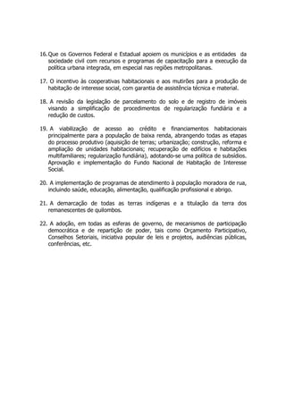 16.Que os Governos Federal e Estadual apoiem os municípios e as entidades da
sociedade civil com recursos e programas de capacitação para a execução da
política urbana integrada, em especial nas regiões metropolitanas.
17. O incentivo às cooperativas habitacionais e aos mutirões para a produção de
habitação de interesse social, com garantia de assistência técnica e material.
18. A revisão da legislação de parcelamento do solo e de registro de imóveis
visando a simplificação de procedimentos de regularização fundiária e a
redução de custos.
19. A viabilização de acesso ao crédito e financiamentos habitacionais
principalmente para a população de baixa renda, abrangendo todas as etapas
do processo produtivo (aquisição de terras; urbanização; construção, reforma e
ampliação de unidades habitacionais; recuperação de edifícios e habitações
multifamiliares; regularização fundiária), adotando-se uma política de subsídios.
Aprovação e implementação do Fundo Nacional de Habitação de Interesse
Social.
20. A implementação de programas de atendimento à população moradora de rua,
incluindo saúde, educação, alimentação, qualificação profissional e abrigo.
21. A demarcação de todas as terras indígenas e a titulação da terra dos
remanescentes de quilombos.
22. A adoção, em todas as esferas de governo, de mecanismos de participação
democrática e de repartição de poder, tais como Orçamento Participativo,
Conselhos Setoriais, iniciativa popular de leis e projetos, audiências públicas,
conferências, etc.
 