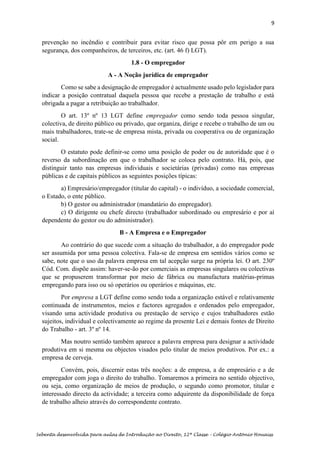 9
Sebenta desenvolvida para aulas de Introdução ao Direito, 12ª Classe – Colégio António Houaiss
prevenção no incêndio e contribuir para evitar risco que possa pôr em perigo a sua
segurança, dos companheiros, de terceiros, etc. (art. 46 f) LGT).
1.8 - O empregador
A - A Noção jurídica de empregador
Como se sabe a designação de empregador é actualmente usado pelo legislador para
indicar a posição contratual daquela pessoa que recebe a prestação de trabalho e está
obrigada a pagar a retribuição ao trabalhador.
O art. 13º nº 13 LGT define empregador como sendo toda pessoa singular,
colectiva, de direito público ou privado, que organiza, dirige e recebe o trabalho de um ou
mais trabalhadores, trate-se de empresa mista, privada ou cooperativa ou de organização
social.
O estatuto pode definir-se como uma posição de poder ou de autoridade que é o
reverso da subordinação em que o trabalhador se coloca pelo contrato. Há, pois, que
distinguir tanto nas empresas individuais e societárias (privadas) como nas empresas
públicas e de capitais públicos as seguintes posições típicas:
a) Empresário/empregador (titular do capital) - o indivíduo, a sociedade comercial,
o Estado, o ente público.
b) O gestor ou administrador (mandatário do empregador).
c) O dirigente ou chefe directo (trabalhador subordinado ou empresário e por aí
dependente do gestor ou do administrador).
B - A Empresa e o Empregador
Ao contrário do que sucede com a situação do trabalhador, a do empregador pode
ser assumida por uma pessoa colectiva. Fala-se de empresa em sentidos vários como se
sabe, note que o uso da palavra empresa em tal acepção surge na própria lei. O art. 230º
Cód. Com. dispõe assim: haver-se-ão por comerciais as empresas singulares ou colectivas
que se propuserem transformar por meio de fábrica ou manufactura matérias-primas
empregando para isso ou só operários ou operários e máquinas, etc.
Por empresa a LGT define como sendo toda a organização estável e relativamente
continuada de instrumentos, meios e factores agregados e ordenados pelo empregador,
visando uma actividade produtiva ou prestação de serviço e cujos trabalhadores estão
sujeitos, individual e colectivamente ao regime da presente Lei e demais fontes de Direito
do Trabalho - art. 3º nº 14.
Mas noutro sentido também aparece a palavra empresa para designar a actividade
produtiva em si mesma ou objectos visados pelo titular de meios produtivos. Por ex.: a
empresa de cerveja.
Convém, pois, discernir estas três noções: a de empresa, a de empresário e a de
empregador com joga o direito do trabalho. Tomaremos a primeira no sentido objectivo,
ou seja, como organização de meios de produção, o segundo como promotor, titular e
interessado directo da actividade; a terceira como adquirente da disponibilidade de força
de trabalho alheio através do correspondente contrato.
 
