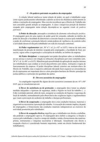 10
Sebenta desenvolvida para aulas de Introdução ao Direito, 12ª Classe – Colégio António Houaiss
C - Os poderes patronais ou poderes do empregador
A relação laboral analisa-se numa relação de poder, na qual o trabalhador surge
como sujeito juridicamente subordinado e adstrito ao dever de obediência relativamente às
ordens e instruções do empregador. Mas convém reconhecer que o Direito do Trabalho não
tem concedido grande atenção ao empregador. A clara e inequívoca posição de domínio
ocupada pelo empregador nesta relação decompõe-se na seguinte tríade de poderes
patronais:
i) Poder de direcção: pressupõe a existência do elemento subordinação jurídica.
O empregador goza de uma espécie de poder geral de comando, cabendo no âmbito do
poder de direcção a faculdade de determinar a concreta função a exercer pelo trabalhador,
o poder de conformar a prestação laboral e ainda poderes de vigilância e de controlo sobre
a actividade desenvolvida pelo trabalhador em sede de execução contratual.
ii) Poder regulamentar (art. 36º nº 1 al. j) e 62º ss LGT): trata-se de mais uma
manifestação da posição de domínio ocupada pelo empregador, a faculdade de fixar, por
escrito, regras sobre a organização e a disciplina do trabalho, no âmbito da empresa.
iii) Poder disciplinar: o empregador tem poder disciplinar sobre os trabalhadores
ao seu serviço e exerce-o em relação às infracções disciplinares por estes cometidos (arts.
36º nº 1 al. i) e 46º e ss LGT). Manifesta pela possibilidade de aplicação de sanções internas
aos trabalhadores cuja conduta se revele desconforme com ordens, instruções e regras de
funcionamento da empresa. O poder disciplinar laboral constitui um instituto-chave do
Direito do Trabalho, mas a respectiva admissão não pode fazer esquecer as circunstâncias
de ele representar um importante desvio a dois princípios basilares do Direito: princípio da
justiça pública e o princípio da igualdade das partes.
D - Deveres acessórios do empregador
Ao empregador impende-lhe alguns deveres acessórios constantes do art. 41º e 86º
LGT, que se consubstanciam em:
i) Dever de assistência ou de protecção: o empregador deve tomar ou adoptar
medidas adequadas e rigorosas de segurança, saúde e higiene no local de trabalho (…).
Cabe à entidade patronal, além do mais, assegurar as condições de higiene e segurança do
local de trabalho, nomeadamente pela observância das exigências legais e regulamentares
que visam a prevenção de acidentes de trabalho e doenças profissionais;
i) Dever de cooperação: o empregador deve criar condições técnicas, materiais e
organizativas necessárias à prestação do trabalho. A execução do contrato implica, da parte
do empregador, o fornecimento das condições materiais indispensáveis ao exercício da
actividade prometida pelo trabalhador;
i) Dever de ocupação efectiva: significa que o trabalhador tem direito a trabalhar,
não podendo o empregador opor-se. O empregador deve definir a categoria e a função a
exercer pelo trabalhador, o local e o tempo de trabalho e ainda o fornecimento das matérias-
primas, instrumentos e máquinas necessárias à laboração. Actualmente este direito à
ocupação efectiva é considerado bastante importante, sendo um direito fundamental dos
trabalhadores.
 