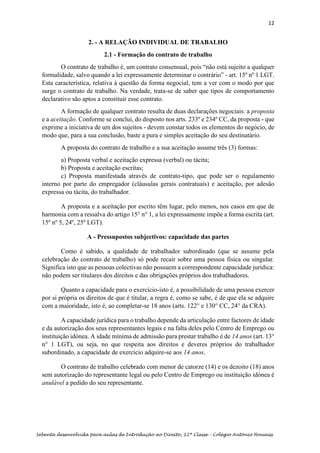 12
Sebenta desenvolvida para aulas de Introdução ao Direito, 12ª Classe – Colégio António Houaiss
2. - A RELAÇÃO INDIVIDUAL DE TRABALHO
2.1 - Formação do contrato de trabalho
O contrato de trabalho é, um contrato consensual, pois “não está sujeito a qualquer
formalidade, salvo quando a lei expressamente determinar o contrário” - art. 15º nº 1 LGT.
Esta característica, relativa à questão da forma negocial, tem a ver com o modo por que
surge o contrato de trabalho. Na verdade, trata-se de saber que tipos de comportamento
declarativo são aptos a constituir esse contrato.
A formação de qualquer contrato resulta de duas declarações negociais: a proposta
e a aceitação. Conforme se conclui, do disposto nos arts. 233º e 234º CC, da proposta - que
exprime a iniciativa de um dos sujeitos - devem constar todos os elementos do negócio, de
modo que, para a sua conclusão, baste a pura e simples aceitação do seu destinatário.
A proposta do contrato de trabalho e a sua aceitação assume três (3) formas:
a) Proposta verbal e aceitação expressa (verbal) ou tácita;
b) Proposta e aceitação escritas;
c) Proposta manifestada através de contrato-tipo, que pode ser o regulamento
interno por parte do empregador (cláusulas gerais contratuais) e aceitação, por adesão
expressa ou tácita, do trabalhador.
A proposta e a aceitação por escrito têm lugar, pelo menos, nos casos em que de
harmonia com a ressalva do artigo 15° n° 1, a lei expressamente impõe a forma escrita (art.
15º nº 5, 24º, 25º LGT).
A - Pressupostos subjectivos: capacidade das partes
Como é sabido, a qualidade de trabalhador subordinado (que se assume pela
celebração do contrato de trabalho) só pode recair sobre uma pessoa física ou singular.
Significa isto que as pessoas colectivas não possuem a correspondente capacidade jurídica:
não podem ser titulares dos direitos e das obrigações próprios dos trabalhadores.
Quanto a capacidade para o exercício-isto é, a possibilidade de uma pessoa exercer
por si própria os direitos de que é titular, a regra é, como se sabe, é de que ela se adquire
com a maioridade, isto é, ao completar-se 18 anos (arts. 122° e 130° CC, 24° da CRA).
A capacidade jurídica para o trabalho depende da articulação entre factores de idade
e da autorização dos seus representantes legais e na falta deles pelo Centro de Emprego ou
instituição idónea. A idade mínima de admissão para prestar trabalho é de 14 anos (art. 13°
n° 1 LGT), ou seja, no que respeita aos direitos e deveres próprios do trabalhador
subordinado, a capacidade de exercício adquire-se aos 14 anos.
O contrato de trabalho celebrado com menor de catorze (14) e os dezoito (18) anos
sem autorização do representante legal ou pelo Centro de Emprego ou instituição idónea é
anulável a pedido do seu representante.
 