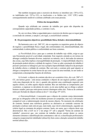 13
Sebenta desenvolvida para aulas de Introdução ao Direito, 12ª Classe – Colégio António Houaiss
São também incapazes para o exercício de direitos os interditos (art. 138°ss CC),
os inabilitados (art. 152°ss CC), os insolventes e os falidos (art. 1191° CPC) sendo
consequentemente anulável o contrato celebrado com essas pessoas.
Efeitos das incapacidades
Quando seja celebrado um contrato de trabalho por quem não disponha da
correspondente capacidade jurídica, o contrato é nulo.
Se, em vez disso, faltar a capacidade para o exercício de direitos que se requer para
a conclusão do contrato, a sanção é, em regra, a anulabilidade contrato.
B - Os pressupostos objectivos: possibilidade física, licitude e determinabilidade
De harmonia com o art. 280° CC, são os seguintes os requisitos gerais do objecto
do negócio: a possibilidade física e legal, não contrariedade à lei, determinabilidade, não
contrariedade à ordem pública e conformidade aos bons costumes.
a) Possibilidade física: para que o contrato de trabalho seja válido, exige-se que
seja fisicamente possível a actividade estipulada. Este requisito entende-se em termos de
abranger condições bastante diversas, materiais ou naturais, isto é, derivadas da natureza
das coisas, cuja falta implica a inexequibilidade da prestação. A impossibilidade objectiva
da prestação poderá afectar a validade do negócio. Como se sabe a prestação de trabalho é
pessoal e presume-se infungível, por isso a própria impossibilidade subjectiva da prestação
de trabalho afecta a validade do contrato. Ex: será nulo o contrato pelo qual alguém se
obrigue a transportar às costas barras de aço com o peso de uma tonelada, ou um surdo se
comprometa a desempenhar funções de telefonia.
b) Licitude: o objecto do contrato não deve ser «contrário à lei», diz o art. 280° n°1
CC, em termos gerais - está nessas condições o objecto de um negócio jurídico, quando
viola uma disposição da lei, isto é, quando não permite uma combinação negocial com
aqueles efeitos, ou sobre aquele objecto mediato. Ex: um indivíduo se comprometer, por
«contrato», a espancar os devedores de outro; ou de uma mulher que se obriga a seduzir
homens casados, para que outra possa exercer chantagem sobre eles. Trata-se de contratos
nulos por ilicitude do objecto (alínea a) do n° 1 do artigo 19° LGT).
c) Determinabilidade: é necessário que o objecto do contrato esteja determinado
para que as obrigações sobre ele incidentes possam ser cumpridas, mas isso é obviamente
compatível com a indeterminação inicial do mesmo objecto. No momento da celebração
do contrato, bastará uma referência genérica ou alternativa ao conteúdo concreto da
prestação a realizar; tudo está em que, mais tarde, seja viável a determinação, segundo um
critério legal ou constante do próprio contrato: basta, em suma, que o objecto deste seja
determinável. Daí a LGT no n° 2 do artigo 15° sob a epígrafe "forma do contrato de
trabalho", prescrever que, «no contrato de trabalho devem constar dentre os outros
elementos atinentes a identificação dos contratantes e não só; a classificação profissional e
categoria ocupacional do trabalhador (alínea b)); bem como a duração semanal do trabalho
normal (alínea d))».
 