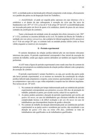 15
Sebenta desenvolvida para aulas de Introdução ao Direito, 12ª Classe – Colégio António Houaiss
LGT, «a nulidade pode ser declarada pelo tribunal competente a todo tempo, oficiosamente
ou a pedido das partes ou da Inspecção Geral do Trabalho»;
― Anulabilidade: só pode ser arguida pelas «pessoas em cujo interesse a lei a
estabelece e só dentro do ano subsequente à cessação do vício que lhe serve de
fundamento» (art. 287° nº 1 CC), a luz do n° 6 do artigo 20° da LGT «a anulabilidade pode
ser invocada pela parte em favor de quem a lei estabelece, dentro do prazo de seis meses
contados da cerebração do contrato».
Tanto a declaração de nulidade como de anulação têm efeito retroactivo (art. 289°
nº 1 CC), conforme se encontra definido na lei civil. No âmbito do Direito do Trabalho a
nulidade não tem efeitos retroactivos, daí a própria lei laboral angolana (LGT), prescrever
no n° 4 do seu artigo 20° que, «o contrato nulo ou anulado produz efeitos como se fosse
válido enquanto se mantiver em execução».
E - Período experimental
O carácter duradouro da relação jurídico-laboral põe em movimento relevantes
interesses das partes. O período experimental corresponde à fase inicial da execução do
contrato de trabalho, sendo que alguns autores defendem ser também um negócio laboral
preliminar.
A LGT trata a figura do período experimental como sendo uma fase do contrato de
trabalho que tem propósito no estabelecimento da relação jurídico-laboral e não a propósito
da cessação do contrato.
O período experimental é sempre facultativo, ou seja, por acordo das partes pode
não haver período experimental, se as mesmas no momento da constituição da relação
jurídico-laboral nada estipularem a respeito, como teremos oportunidade de ver já a seguir
ao compararmos o que está e o que vinha estipulado a respeito nas leis laborais angolanas.
Nos termos do art. 18º LGT:
1. No contrato de trabalho por tempo indeterminado pode ser estabelecido período
experimental correspondente aos primeiros sessenta (60) dias de prestação do
trabalho, podendo as partes, por acordo escrito, reduzi-lo ou suprimi-lo.
2. As partes podem aumentar a duração do período experimental, por escrito, até
quatro (4) meses, no caso de trabalhadores que efectuem trabalho de elevada
complexidade técnica e de difícil avaliação e até seis (6) meses no caso de
trabalhadores que desempenhem funções de gestão e direcção.
3. No contrato de trabalho de duração determinada pode ser estabelecido período
experimental se as partes assim o acordarem por escrito, não excedendo a sua
duração de quinze (15) dias ou trinta (30) dias, conforme se trate de
trabalhadores não qualificados ou de trabalhadores qualificados.
 