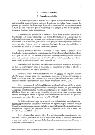 16
Sebenta desenvolvida para aulas de Introdução ao Direito, 12ª Classe – Colégio António Houaiss
2.2 - Tempo de trabalho
A - Duração do trabalho
A medida da prestação de trabalho faz-se a partir da sua dimensão temporal. Esta
determinação é uma exigência de protecção de vida e da integridade física e psíquica das
pessoas que trabalham. Definir o tempo de trabalho é também definir os espaços de repouso
e lazer que são necessários para a recomposição de energias e para a salvaguarda da
integração familiar e social do trabalhador.
A determinação quantitativa é necessária, desde logo, porque a prestação de
trabalho não pode invadir totalmente a vida pessoal do trabalhador: é necessário que, por
aplicação de normas ou por virtude de compromissos contratuais, esteja limitada a parte do
trabalho na vida do indivíduo, para que se afaste qualquer semelhança com a escravatura
ou a servidão. Trata-se, aqui, da necessária limitação da heterodisponibilidade do
trabalhador, em nome da liberdade e da dignidade pessoal.
Período normal de trabalho é o número de horas diárias e semanais que o
trabalhador está contratualmente obrigado a prestar. O período normal de trabalho pode ser
fixo (igual em cada dia e em todas as semanas) ou variável (mais longo numas semanas e
mais curto noutras). Nos termos do art. 95º nº 1 LGT o período normal de trabalho não
pode exerder as 44 horas semanais e as 8 horas diárias.
O período normal de trabalho não pode ser unilateralmente aumentado ou alargado:
ao fazê-lo, o empregador estaria a modificar, por sua exclusiva vontade o objecto do
contrato de trabalho no seu aspecto quantitativo.
O período normal de trabalho semanal pode ser alargado até cinquenta e quatro
(54) horas, nos casos em que o empregador adopte os regimes de horário por turnos ou de
horário modulado ou variável, em que esteja em execução um horário de recuperação ou
em que o trabalho seja intermitente ou de simples presença art. 95º nº 2 LGT.
O período normal de trabalho diário pode ser alargado até nove (9) horas diárias
nos casos em que o trabalho seja intermitente ou de simples presença, em que o empregador
concentre o período normal de trabalho semanal em cinco (5) dias consecutivos e até dez
(10) horas diárias nos casos em que o trabalho seja intermitente ou de simples presença,
em que o empregador adopte os regimes de horário modulado ou variável, ou que esteja
em execução um horário de recuperação - art. 95º nº 3 LGT.
Os limites máximos dos períodos normais de trabalho diário e semanal podem ser
reduzidos por convenção colectiva de trabalho ou por diploma próprio do Titular do Poder
Executivo, nas actividades em que o trabalho seja prestado em condições particularmente
desgastantes, fatigantes ou perigosas ou que comportem riscos para a saúde dos
trabalhadores - art. 95º nº 4 LGT.
O período normal de trabalho diário deve ser interrompido por um intervalo, para
descanso e refeição, de duração não inferior a quarenta e cinco (45) minutos e nem superior
a uma hora e meia, de modo que os trabalhadores não prestem mais de cinco (5) horas de
trabalho normal consecutivo.
 