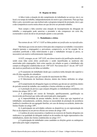 18
Sebenta desenvolvida para aulas de Introdução ao Direito, 12ª Classe – Colégio António Houaiss
D - Regime de faltas
A falta é toda a situação de não cumprimento do trabalhador ao serviço, isto é, no
local e no tempo de trabalho, independentemente do motivo que a determine. Para que haja
falta é, pois, necessário que seja inobservado o programa temporal de prestação, isto é, que
a não-comparência ocorra numa altura em que deveria ser prestado trabalho.
Nem sempre a falta constitui uma situação de incumprimento da obrigação de
trabalho, o empregador pode autorizar o prestador a não comparecer em certo dia,
exonerando-o assim do dever de prestação quanto a esse período.
I - Modalidades e efeitos
Nos termos do art. 143º nº 1 LGT as faltas podem ser justificadas ou injustificadas.
Não basta que exista um motivo forte para não comparecer ao trabalho: é necessário
alegá-lo (perante o empregador) e, porventura, comprová-lo, se tal for exigido. Só se
considera justificada a falta relativamente à qual o trabalhador invoque (e prove, se
necessário) um motivo suficientemente importante.
A LGT, consagra, no art. 145º LGT, um elenco taxativo de justificações atendíveis,
sendo essas tidas como faltas justificadas e sendo injustificadas as ausências não
autorizadas pelo empregador, bem como aquelas em relação as quais o trabalhador não
cumpra as obrigações estabelecidas no art. 144º LGT. Nos termos do nº 1 do art. 145º LGT
são motivos justificativos de faltas ao trabalho:
a) O casamento do trabalhador desde que a ausência tenha duração não superior a
oito (8) dias seguidos de calendário;
b) Um (1) dia, para o pai, por ocasião do nascimento do filho;
c) O falecimento de familiares directos, dentro dos limites definidos no artigo
seguinte;
d) O cumprimento de obrigações legais ou militares que devam ser satisfeitas dentro
do período normal de trabalho, nas condições e limites referidos no artigo 147º;
e) A prestação de provas a que estejam obrigados os trabalhadores-estudantes, nos
termos dos artigos 105º e 148º;
j) A participação em cursos de formação, aperfeiçoamento, qualificação ou
reconversão profissional que tenha sido autorizada pelo empregador;
g) A impossibilidade de prestar trabalho, devido a facto que seja imputável ao
trabalhador, nomeadamente, acidente, doença ou necessidade de prestação de assistência
inadiável a membros do seu agregado familiar, em caso de doença ou acidente, dentro dos
limites fixados no artigo 149º;
h) A participação em actividades culturais ou desportivas ou em representação do
País ou da empresa ou em provas oficiais nos termos do artigo 150º;
i) A prática de actos necessários e inadiáveis no exercício de funções dirigentes em
sindicatos e na qualidade de delegado sindical ou de membro do órgão representativo dos
trabalhadores, dentro dos limites estabelecidos no artigo 151º;
j) A participação do trabalhador como candidato as eleições gerais ou autárquicas
aprovadas pelo órgão competente.
 