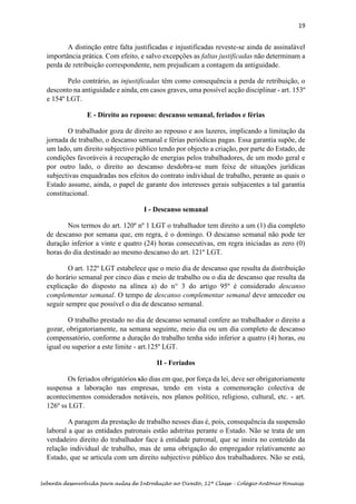19
Sebenta desenvolvida para aulas de Introdução ao Direito, 12ª Classe – Colégio António Houaiss
A distinção entre falta justificadas e injustificadas reveste-se ainda de assinalável
importância prática. Com efeito, e salvo excepções as faltas justificadas não determinam a
perda de retribuição correspondente, nem prejudicam a contagem da antiguidade.
Pelo contrário, as injustificadas têm como consequência a perda de retribuição, o
desconto na antiguidade e ainda, em casos graves, uma possível acção disciplinar - art. 153º
e 154º LGT.
E - Direito ao repouso: descanso semanal, feriados e férias
O trabalhador goza de direito ao repouso e aos lazeres, implicando a limitação da
jornada de trabalho, o descanso semanal e férias periódicas pagas. Essa garantia supõe, de
um lado, um direito subjectivo público tendo por objecto a criação, por parte do Estado, de
condições favoráveis à recuperação de energias pelos trabalhadores, de um modo geral e
por outro lado, o direito ao descanso desdobra-se num feixe de situações jurídicas
subjectivas enquadradas nos efeitos do contrato individual de trabalho, perante as quais o
Estado assume, ainda, o papel de garante dos interesses gerais subjacentes a tal garantia
constitucional.
I - Descanso semanal
Nos termos do art. 120º nº 1 LGT o trabalhador tem direito a um (1) dia completo
de descanso por semana que, em regra, é o domingo. O descanso semanal não pode ter
duração inferior a vinte e quatro (24) horas consecutivas, em regra iniciadas as zero (0)
horas do dia destinado ao mesmo descanso do art. 121º LGT.
O art. 122º LGT estabelece que o meio dia de descanso que resulta da distribuição
do horário semanal por cinco dias e meio de trabalho ou o dia de descanso que resulta da
explicação do disposto na alínea a) do n° 3 do artigo 95º é considerado descanso
complementar semanal. O tempo de descanso complementar semanal deve anteceder ou
seguir sempre que possível o dia de descanso semanal.
O trabalho prestado no dia de descanso semanal confere ao trabalhador o direito a
gozar, obrigatoriamente, na semana seguinte, meio dia ou um dia completo de descanso
compensatório, conforme a duração do trabalho tenha sido inferior a quatro (4) horas, ou
igual ou superior a este limite - art.125º LGT.
II - Feriados
Os feriados obrigatórios são dias em que, por força da lei, deve ser obrigatoriamente
suspensa a laboração nas empresas, tendo em vista a comemoração colectiva de
acontecimentos considerados notáveis, nos planos político, religioso, cultural, etc. - art.
126º ss LGT.
A paragem da prestação de trabalho nesses dias é, pois, consequência da suspensão
laboral a que as entidades patronais estão adstritas perante o Estado. Não se trata de um
verdadeiro direito do trabalhador face à entidade patronal, que se insira no conteúdo da
relação individual de trabalho, mas de uma obrigação do empregador relativamente ao
Estado, que se articula com um direito subjectivo público dos trabalhadores. Não se está,
 