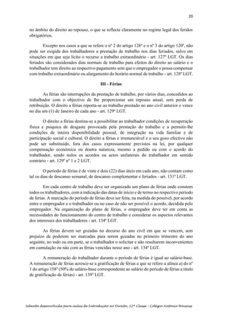 20
Sebenta desenvolvida para aulas de Introdução ao Direito, 12ª Classe – Colégio António Houaiss
no âmbito do direito ao repouso, o que se reflecte claramente no regime legal dos feridos
obrigatórios.
Excepto nos casos a que se refere o nº 2 do artigo 126º e o nº 3 do artigo 120º, não
pode ser exigida dos trabalhadores a prestação de trabalho nos dias feriados, salvo em
situações em que seja lícito o recurso a trabalho extraordinário - art. 127º LGT. Os dias
feriados são considerados dias normais de trabalho para efeitos do direito ao salário e o
trabalhador tem direito ao respectivo pagamento sem que o empregador o possa compensar
com trabalho extraordinário ou alargamento do horário normal de trabalho - art. 128º LGT.
III - Férias
As férias são interrupções da prestação de trabalho, por vários dias, concedidos ao
trabalhador com o objectivo de lhe proporcionar um repouso anual, sem perda de
retribuição. O direito a férias reporta-se ao trabalho prestado no ano civil anterior e vence
no dia um (1) de Janeiro de cada ano - art. 129º LGT.
O direito a férias destina-se a possibilitar ao trabalhador condições de recuperação
física e psíquica de desgaste provocada pela prestação do trabalho e a permitir-lhe
condições de inteira disponibilidade pessoal, de integração na vida familiar e de
participação social e cultural. O direito a férias e irrenunciável e o seu gozo efectivo não
pode ser substituído, fora dos casos expressamente previstos na lei, por qualquer
compensação económica ou doutra natureza, mesmo a pedido ou com o acordo do
trabalhador, sendo nulos os acordos ou actos unilaterais do trabalhador em sentido
contrário - art. 129º nº 1 e 2 LGT.
O período de férias é de vinte e dois (22) dias úteis em cada ano, não contam como
tal os dias de descanso semanal, de descanso complementar e feriados - art. 131º LGT.
Em cada centro de trabalho deve ser organizado um plano de férias onde constem
todos os trabalhadores, com a indicação das datas de início e de termo no respectivo período
de ferias. A marcação do período de férias deve ser feita, na medida do possível, por acordo
entre o empregador e o trabalhador ou no caso de não ser possível o acordo, decidida pelo
empregador. Na organização do plano de férias, o empregador deve ter em conta as
necessidades do funcionamento do centro de trabalho e considerar os aspectos relevantes
dos interesses dos trabalhadores - art. 134º LGT.
As férias devem ser gozadas no decurso do ano civil em que se vencem, sem
prejuízo de poderem ser marcadas para serem gozadas no primeiro trimestre do ano
seguinte, no todo ou em parte, se o trabalhador o solicitar e não resultarem inconvenientes
em cumulação ou não com as férias vencidas nesse ano - art. 134º LGT.
A remuneração do trabalhador durante o período de férias é igual ao salário-base.
A remuneração de férias acresce-se a gratificação de férias a que se refere a alínea a) do nº
1 do artigo 158º (50% do salário-base correspondente ao salário do período de férias a título
de gratificação de férias) - art. 139º LGT.
 