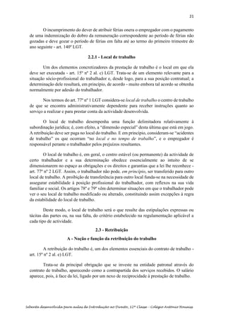 21
Sebenta desenvolvida para aulas de Introdução ao Direito, 12ª Classe – Colégio António Houaiss
O incumprimento do dever de atribuir férias onera o empregador com o pagamento
de uma indemnização do dobro da remuneração correspondente ao período de férias não
gozadas e deve gozar o período de férias em falta até ao termo do primeiro trimestre do
ano seguinte - art. 140º LGT.
2.2.1 - Local de trabalho
Um dos elementos concretizadores da prestação de trabalho é o local em que ela
deve ser executada - art. 15º nº 2 al. c) LGT. Trata-se de um elemento relevante para a
situação sócio-profissional do trabalhador e, desde logo, para a sua posição contratual; a
determinação dele resultará, em princípio, de acordo - muito embora tal acordo se obtenha
normalmente por adesão do trabalhador.
Nos termos do art. 77º nº 1 LGT considera-se local de trabalho o centro de trabalho
de que se encontra administrativamente dependente para receber instruções quanto ao
serviço a realizar e para prestar conta da actividade desenvolvida.
O local de trabalho desempenha uma função delimitadora relativamente à
subordinação jurídica; é, com efeito, a “dimensão especial” desta última que está em jogo.
A retribuição deve ser paga no local do trabalho. E em princípio, consideram-se “acidentes
de trabalho” os que ocorram “no local e no tempo de trabalho”, e o empregador é
responsável perante o trabalhador pelos prejuízos resultantes.
O local de trabalho é, em geral, o centro estável (ou permanente) da actividade de
certo trabalhador e a sua determinação obedece essencialmente ao intuito de se
dimensionarem no espaço as obrigações e os direitos e garantias que a lei lhe reconhece -
art. 77º nº 2 LGT. Assim, o trabalhador não pode, em princípio, ser transferido para outro
local de trabalho. A proibição de transferência para outro local funda-se na necessidade de
assegurar estabilidade à posição profissional do trabalhador, com reflexos na sua vida
familiar e social. Os artigos 78º e 79º vêm determinar situações em que o trabalhador pode
ver o seu local de trabalho modificado ou alterado, constituindo assim excepções à regra
da estabilidade do local de trabalho.
Deste modo, o local de trabalho será o que resulte das estipulações expressas ou
tácitas das partes ou, na sua falta, do critério estabelecido na regulamentação aplicável a
cada tipo de actividade.
2.3 - Retribuição
A - Noção e função da retribuição do trabalho
A retribuição do trabalho é, um dos elementos essenciais do contrato de trabalho -
art. 15º nº 2 al. e) LGT.
Trata-se da principal obrigação que se investe na entidade patronal através do
contrato de trabalho, aparecendo como a contrapartida dos serviços recebidos. O salário
aparece, pois, à face da lei, ligado por um nexo de reciprocidade à prestação de trabalho.
 