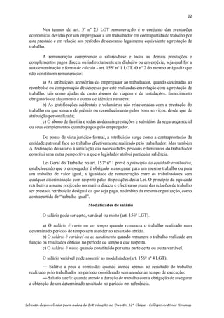 22
Sebenta desenvolvida para aulas de Introdução ao Direito, 12ª Classe – Colégio António Houaiss
Nos termos do art. 3º nº 25 LGT remuneração é o conjunto das prestações
económicas devidas por um empregador a um trabalhador em contrapartida do trabalho por
este prestado e em relação aos períodos de descanso legalmente equivalente a prestação de
trabalho.
A remuneração compreende o salário-base e todas as demais prestações e
complementos pagos directa ou indirectamente em dinheiro ou em espécie, seja qual for a
sua denominação e forma de cálculo - art. 155º nº 1 LGT. O nº 2 do mesmo artigo diz que
não constituem remuneração:
a) As atribuições acessórias do empregador ao trabalhador, quando destinadas ao
reembolso ou compensação de despesas por este realizadas em relação com a prestação de
trabalho, tais como ajudas de custo abonos de viagens e de instalações, fomecimento
obrigatório de alojamento e outras de idêntica natureza;
b) As gratificações acidentais e voluntárias não relacionadas com a prestação do
trabalho ou que sirvarn de prémio ou reconhecimento pelos bons serviços, desde que de
atribuição personalizada;
c) O abono de família e todas as demais prestações e subsídios da segurança social
ou seus complementos quando pagos pelo empregador.
Do ponto de vista jurídico-formal, a retribuição surge como a contraprestação da
entidade patronal face ao trabalho efectivamente realizado pelo trabalhador. Mas também
A destinação do salário à satisfação das necessidades pessoais e familiares do trabalhador
constitui uma outra perspectiva a que o legislador atribui particular saliência.
Lei Geral do Trabalho no art. 157º nº 1 prevê o princípio da equidade retributiva,
estabelecendo que o empregador é obrigado a assegurar para um mesmo trabalho ou para
um trabalho de valor igual, a igualdade de remuneração entre os trabalhadores sem
qualquer discriminação com respeito pelas disposições desta Lei. O princípio da equidade
retributiva assume projecção normativa directa e efectiva no plano das relações de trabalho
ser prestada retribuição desigual da que seja paga, no âmbito da mesma organização, como
contrapartida de “trabalho igual”.
Modalidades de salário
O salário pode ser certo, variável ou misto (art. 156º LGT).
a) O salário é certo ou ao tempo quando remunera o trabalho realizado num
determinado período de tempo sem atender ao resultado obtido.
b) O salário é variável ou ao rendimento quando remunera o trabalho realizado em
função os resultados obtidos no período de tempo a que respeita.
c) O salário é misto quando constituído por uma parte certa ou outra variável.
O salário variável pode assumir as modalidades (art. 156º nº 4 LGT):
― Salário a peça e comissão: quando atende apenas ao resultado do trabalho
realizado pelo trabalhador no período considerado sem atender ao tempo de execução;
― Salário tarefa: quando atende a duração de trabalho com a obrigação de assegurar
a obtenção de um determinado resultado no período em referência.
 