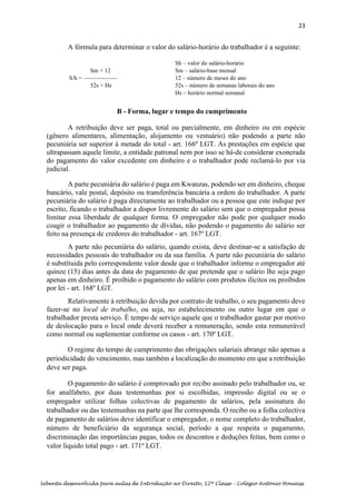 23
Sebenta desenvolvida para aulas de Introdução ao Direito, 12ª Classe – Colégio António Houaiss
A fórmula para determinar o valor do salário-horário do trabalhador é a seguinte:
B – B - Forma, lugar e tempo do cumprimento
A retribuição deve ser paga, total ou parcialmente, em dinheiro ou em espécie
(gênero alimentares, alimentação, alojamento ou vestuário) não podendo a parte não
pecuniária ser superior à metade do total - art. 166º LGT. As prestações em espécie que
ultrapassam aquele limite, a entidade patronal nem por isso se há-de considerar exonerada
do pagamento do valor excedente em dinheiro e o trabalhador pode reclamá-lo por via
judicial.
A parte pecuniária do salário é paga em Kwanzas, podendo ser em dinheiro, cheque
bancário, vale postal, depósito ou transferência bancária a ordem do trabalhador. A parte
pecuniária do salário é paga directamente ao trabalhador ou a pessoa que este indique por
escrito, ficando o trabalhador a dispor livremente do salário sem que o empregador possa
limitar essa liberdade de qualquer forma. O empregador não pode por qualquer modo
coagir o trabalhador ao pagamento de dívidas, não podendo o pagamento do salário ser
feito na presença de credores do trabalhador - art. 167º LGT.
A parte não pecuniária do salário, quando exista, deve destinar-se a satisfação de
necessidades pessoais do trabalhador ou da sua família. A parte não pecuniária do salário
é substítuida pelo correspondente valor desde que o trabalhador informe o empregador até
quinze (15) dias antes da data do pagamento de que pretende que o salário lhe seja pago
apenas em dinheiro. É proíbido o pagamento do salário com produtos ilícitos ou proíbidos
por lei - art. 168º LGT.
Relativamente à retribuição devida por contrato de trabalho, o seu pagamento deve
fazer-se no local de trabalho, ou seja, no estabelecimento ou outro lugar em que o
trabalhador presta serviço. É tempo de serviço aquele que o trabalhador gastar por motivo
de deslocação para o local onde deverá receber a remuneração, sendo esta remunerável
como normal ou suplementar conforme os casos - art. 170º LGT.
O regime do tempo de cumprimento das obrigações salariais abrange não apenas a
periodicidade do vencimento, mas também a localização do momento em que a retribuição
deve ser paga.
O pagamento do salário é comprovado por recibo assinado pelo trabalhador ou, se
for analfabeto, por duas testemunhas por si escolhidas, impressão digital ou se o
empregador utilizar folhas colectivas de pagamento de salários, pela assinatura do
trabalhador ou das testemunhas na parte que lhe corresponda. O recibo ou a folha colectiva
de pagamento de salários deve identificar o empregador, o nome completo do trabalhador,
número de beneficiário da segurança social, período a que respeita o pagamento,
discriminação das importâncias pagas, todos os descontos e deduções feitas, bem como o
valor líquido total pago - art. 171º LGT.
Sh – valor do salário-horário
Sm × 12 Sm – salário-base mensal
S/h = 12 – número de meses do ano
52s × Hs 52s – número de semanas laborais do ano
Hs – horário normal semanal
 