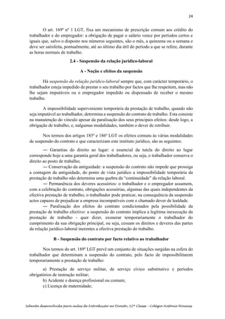 24
Sebenta desenvolvida para aulas de Introdução ao Direito, 12ª Classe – Colégio António Houaiss
O art. 169º nº 1 LGT, fixa um mecanismo de prescrição comum aos crédito do
trabalhador e do empregador: a obrigação de pagar o salário vence por períodos certos e
iguais que, salvo o disposto nos números seguintes, são o mês, a quinzena ou a semana e
deve ser satisfeita, pontualmente, até ao último dia útil do período a que se refere, durante
as horas normais de trabalho.
2.4 - Suspensão da relação jurídico-laboral
A - Noção e efeitos da suspensão
Há suspensão da relação jurídico-laboral sempre que, com carácter temporário, o
trabalhador esteja impedido de prestar o seu trabalho por factos que lhe respeitem, mas não
lhe sejam imputáveis ou o empregador impedido ou dispensado de receber o mesmo
trabalho.
A impossibilidade superveniente temporária da prestação de trabalho, quando não
seja imputável ao trabalhador, determina a suspensão do contrato de trabalho. Esta consiste
na manutenção do vínculo apesar da paralisação dos seus principais efeitos: desde logo, a
obrigação de trabalho, e, nalgumas modalidades, também o dever de retribuir.
Nos termos dos artigos 185º e 186º LGT os efeitos comuns às várias modalidades
de suspensão do contrato e que caracterizam este instituto jurídico, são as seguintes:
― Garantias do direito ao lugar: o essencial da tutela do direito ao lugar
corresponde hoje a uma garantia geral dos trabalhadores, ou seja, o trabalhador conserva o
direito ao posto de trabalho;
― Conservação da antiguidade: a suspensão do contrato não impede que prossiga
a contagem da antiguidade, do ponto de vista jurídico a impossibilidade temporária da
prestação de trabalho não determina uma quebra da “continuidade” da relação laboral.
― Permanência dos deveres acessórios: o trabalhador e o empregador assumem,
com a celebração do contrato, obrigações acessórias, algumas das quais independentes da
efectiva prestação de trabalho; o trabalhador pode praticar, na consequência da suspensão
actos capazes de prejudicar a empresa incompatíveis com o chamado dever de lealdade.
― Paralisação dos efeitos do contrato condicionados pela possibilidade da
prestação de trabalho efectivo: a suspensão do contrato implica a legítima inexecução da
prestação de trabalho - quer dizer, exonerar temporariamente o trabalhador do
cumprimento da sua obrigação principal, ou seja, cessam os direitos e deveres das partes
da relação jurídico-laboral inerentes a efectiva prestação do trabalho.
B - Suspensão do contrato por facto relativo ao trabalhador
Nos termos do art. 189º LGT prevê um conjunto de situações surgidas na esfera do
trabalhador que determinam a suspensão do contrato, pelo facto de impossibilitarem
temporariamente a prestação de trabalho:
a) Prestação de serviço militar, de serviço cívico substitutivo e períodos
obrigatórios de instrução militar;
b) Acidente e doença profissional ou comum;
c) Licença de maternidade;
 