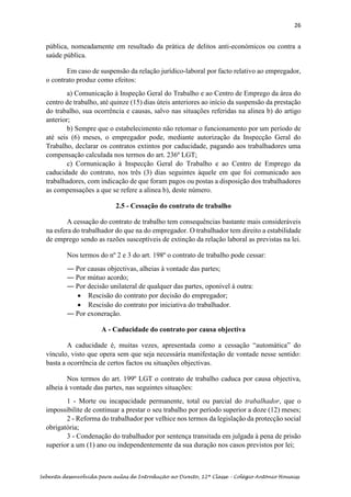 26
Sebenta desenvolvida para aulas de Introdução ao Direito, 12ª Classe – Colégio António Houaiss
pública, nomeadamente em resultado da prática de delitos anti-económicos ou contra a
saúde pública.
Em caso de suspensão da relação jurídico-laboral por facto relativo ao empregador,
o contrato produz como efeitos:
a) Comunicação à Inspeção Geral do Trabalho e ao Centro de Emprego da área do
centro de trabalho, até quinze (15) dias úteis anteriores ao início da suspensão da prestação
do trabalho, sua ocorrência e causas, salvo nas situações referidas na alinea b) do artigo
anterior;
b) Sempre que o estabelecimento não retomar o funcionamento por um período de
até seis (6) meses, o empregador pode, mediante autorização da Inspecção Geral do
Trabalho, declarar os contratos extintos por caducidade, pagando aos trabalhadores uma
compensação calculada nos termos do art. 236º LGT;
c) Cornunicação à Inspecção Geral do Trabalho e ao Centro de Emprego da
caducidade do contrato, nos três (3) dias seguintes àquele em que foi comunicado aos
trabalhadores, com indicação de que foram pagos ou postas a disposição dos trabalhadores
as compensações a que se refere a alinea b), deste número.
2.5 - Cessação do contrato de trabalho
A cessação do contrato de trabalho tem consequências bastante mais consideráveis
na esfera do trabalhador do que na do empregador. O trabalhador tem direito a estabilidade
de emprego sendo as razões susceptíveis de extinção da relação laboral as previstas na lei.
Nos termos do nº 2 e 3 do art. 198º o contrato de trabalho pode cessar:
― Por causas objectivas, alheias à vontade das partes;
― Por mútuo acordo;
― Por decisão unilateral de qualquer das partes, oponível à outra:
• Rescisão do contrato por decisão do empregador;
• Rescisão do contrato por iniciativa do trabalhador.
― Por exoneração.
A - Caducidade do contrato por causa objectiva
A caducidade é, muitas vezes, apresentada como a cessação “automática” do
vínculo, visto que opera sem que seja necessária manifestação de vontade nesse sentido:
basta a ocorrência de certos factos ou situações objectivas.
Nos termos do art. 199º LGT o contrato de trabalho caduca por causa objectiva,
alheia à vontade das partes, nas seguintes situações:
1 - Morte ou incapacidade permanente, total ou parcial do trabalhador, que o
impossibilite de continuar a prestar o seu trabalho por período superior a doze (12) meses;
2 - Reforma do trabalhador por velhice nos termos da legislação da protecção social
obrigatória;
3 - Condenação do trabalhador por sentença transitada em julgada à pena de prisão
superior a um (1) ano ou independentemente da sua duração nos casos previstos por lei;
 