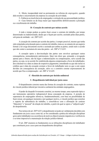 27
Sebenta desenvolvida para aulas de Introdução ao Direito, 12ª Classe – Colégio António Houaiss
4 - Morte, incapacidade total ou permanente ou reforma do empregador, quando
dela resultar o encerramento da empresa ou cessação da actividade;
5 - Falência ou insolvência do empregador e extinção da sua personalidade jurídica;
6 - Caso fortuito ou de força maior que impossibilite definitivamente a prestação
ou o recebimento do trabalho.
B - Cessação do contrato por mútuo acordo
A todo o tempo podem as partes fazer cessar o contrato de trabalho, por tempo
determinado ou indeterminado, desde que o façam por escrito, assinado pelas duas partes,
sob pena de nulidade - art. 200º LGT.
A cessação do contrato por acordo das partes, é sempre possível, mesmo que tenha
sido estipulada certa duração para o contrato de trabalho, trata-se, no entanto de um negócio
formal: a lei exige documento escrito e assinado por ambas as partes, sendo nulo o acordo
que não conter a assinatura de uma das partes - art. 200º nº 2 LGT.
A cessação opera a desvinculação das partes sem envolver quaisquer outras
consequências, nomeadamente patrimoniais. Quer isto dizer que, actuando a revogação
apenas para o futuro, não há lugar a indemnizações ou compensações, salvo acordo das
partes, ou seja, se no acordo for estabelecida alguma compensação a favor do trabalhador,
deve declarar-se a data ou datas do respectivo pagamento, entendendo-se que não inclui os
créditos que à data da cessação existam a favor do trabalhador nem os que a este sejam
devidos em consequência da cessação, salvo se o contrário constar expressamente do
acordo que fixa a compensação - art. 200º nº 4 LGT.
C - Rescisão do contrato por decisão unilateral
I - Despedimento individual por justa causa
O despedimento consiste numa das formas de cessação do contrato, numa ruptura
do vínculo jurídico-laboral por iniciativa unilateral da entidade empregadora.
O poder de despedir livremente constitui, ao mesmo tempo, uma expressão típica e
um instrumento operatório indispensável dessa concepção da empresa. A posição de
supremacia do empregador afirma-se, fundamentalmente, com base na possibilidade de
fazer cessar, em qualquer momento e por qualquer motivo, o vínculo jurídico que constitui
o suporte da subsistência do trabalho, e consolida-se com a afirmação do carácter
“fiduciário” e “pessoal” da relação de trabalho, a partir do qual se opera a “subjectivação”
do despedimento.
Nos termos do art. 205º LGT o despedimento só pode ser validamente decidido com
fundamento em justa causa como tal, se for considerada a prática de infracção disciplinar
grave pelo trabalhador ou a ocorrência de motivos objectivamente imputáveis e verificáveis
e se torne impossível a manutenção da relação jurídico-laboral.
O art. 206º enumera os fundamentos ou as infracções disciplinares do trabalhador
que constituem justa causa para um despedimento disciplinar:
 