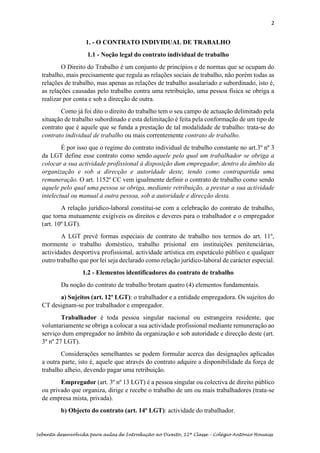2
Sebenta desenvolvida para aulas de Introdução ao Direito, 12ª Classe – Colégio António Houaiss
1. - O CONTRATO INDIVIDUAL DE TRABALHO
1.1 - Noção legal do contrato individual de trabalho
O Direito do Trabalho é um conjunto de princípios e de normas que se ocupam do
trabalho, mais precisamente que regula as relações sociais de trabalho, não porém todas as
relações de trabalho, mas apenas as relações de trabalho assalariado e subordinado, isto é,
as relações causadas pelo trabalho contra uma retribuição, uma pessoa física se obriga a
realizar por conta e sob a direcção de outra.
Como já foi dito o direito do trabalho tem o seu campo de actuação delimitado pela
situação de trabalho subordinado e esta delimitação é feita pela conformação de um tipo de
contrato que é aquele que se funda a prestação de tal modalidade de trabalho: trata-se do
contrato individual de trabalho ou mais correntemente contrato de trabalho.
É por isso que o regime do contrato individual de trabalho constante no art.3º nº 3
da LGT define esse contrato como sendo aquele pelo qual um trabalhador se obriga a
colocar a sua actividade profissional à disposição dum empregador, dentro do âmbito da
organização e sob a direcção e autoridade deste, tendo como contrapartida uma
remuneração. O art. 1152º CC vem igualmente definir o contrato de trabalho como sendo
aquele pelo qual uma pessoa se obriga, mediante retribuição, a prestar a sua actividade
intelectual ou manual à outra pessoa, sob a autoridade e direcção desta.
A relação jurídico-laboral constitui-se com a celebração do contrato de trabalho,
que torna mutuamente exigíveis os direitos e deveres para o trabalhador e o empregador
(art. 10º LGT).
A LGT prevê formas especiais de contrato de trabalho nos termos do art. 11º,
mormente o trabalho doméstico, trabalho prisional em instituições penitenciárias,
actividades desportiva profissional, actividade artística em espetáculo público e qualquer
outro trabalho que por lei seja declarado como relação jurídico-laboral de carácter especial.
1.2 - Elementos identificadores do contrato de trabalho
Da noção do contrato de trabalho brotam quatro (4) elementos fundamentais.
a) Sujeitos (art. 12º LGT): o trabalhador e a entidade empregadora. Os sujeitos do
CT designam-se por trabalhador e empregador.
Trabalhador é toda pessoa singular nacional ou estrangeira residente, que
voluntariamente se obriga a colocar a sua actividade profissional mediante remuneração ao
serviço dum empregador no âmbito da organização e sob autoridade e direcção deste (art.
3º nº 27 LGT).
Considerações semelhantes se podem formular acerca das designações aplicadas
a outra parte, isto é, aquele que através do contrato adquire a disponibilidade da força de
trabalho alheio, devendo pagar uma retribuição.
Empregador (art. 3º nº 13 LGT) é a pessoa singular ou colectiva de direito público
ou privado que organiza, dirige e recebe o trabalho de um ou mais trabalhadores (trata-se
de empresa mista, privada).
b) Objecto do contrato (art. 14º LGT): actividade do trabalhador.
 