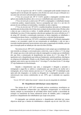 29
Sebenta desenvolvida para aulas de Introdução ao Direito, 12ª Classe – Colégio António Houaiss
1ª Fase do inquérito (art. 46º nº 3 LGT): o empregador pode mandar instaurar um
inquérito prévio de duração não superior a oito (8) dias nos casos em que a infracção ou o
seu autor não estiverem suficientemente determinados;
2ª Fase da acusação (art. 48º nº 2 LGT): quando o empregador considere dever
aplicar uma medida disciplinar, deve convocar o trabalhador para uma entrevista;
3ª Fase da instrução ou defesa (art. 49º LGT): o empregador e o trabalhador durante
a entrevista podem, respectivamente, fazer-se acompanhar por uma (1) e até três (3)
pessoas da sua confiança ou testemunhas, vinculados ou não a empresa.
4ª Fase da decisão (art. 50º LGT): a medida disciplinar não pode ser validamente
decidida antes de decorridos três (3) dias úteis ou depois de decorridos trinta (30) dias sobre
a data em que a entrevista se realize. A medida aplicada é comunicada por escrito ao
trabalhador nos cinco (5) dias seguintes a decisão por qualquer dos meios referidos no nº 3
do artigo 48º, devendo a comunicação mencionar os factos imputados ao trabalhador e
consequências desses factos, o resultado da entrevista e a decisão final de punição.
5ª Fase da execução (art. 54º LGT): a medida disciplinar aplicada pelo empregador
começa a ser executada a partir da sua comunicação ao trabalhador, a não ser que a
execução imediata apresente inconvenientes sérios para a organização do trabalho, caso em
que a execução pode ser adiada por não mais de trinta (30) dias.
Nos termos do art. 209º LGT o despedimento é nulo sempre que ao trabalhador não
seja remetida ou entregue a convocação para a entrevista, a que se refere o nº 2 do artigo
48º, sempre que esta se não realize por culpa do empregador ou sempre que ao trabalhador
não seja feita a comunicação de despedimento nos termos do nº 2 do artigo 50º. É
igualmente nulo o despedimento que tenha por fundamento: opiniões políticas, ideológicas
ou religiosas do trabalhador; filiação ou não filiação sindical em determinado sindicado e
qualquer outro motivo que nos termos do nº 1 do artigo 4º e da alinea b) do nº 2 do artigo
19º seja fundamento de discriminação.
Quando o despedimento seja nulo, o empregador é obrigado a proceder a
reintegração e pagar-lhe os salários e complementos que este deixou de receber até à
reintegração, até ao limite máximo previsto no nº 3 do artigo 209º. O trabalhador pode
optar pela não integração e aí resultar na obrigação de o empregador proceder a uma
indemnização (nos termos estabelecidos no art. 239º), que é calculada nos seguintes
termos:
III - Despedimento individual por causas objectivas
Nos termos do art. 210º LGT ocorrendo motivos económicos, tecnológicos ou
estruturais devidamente comprovados que impliquem reorganização ou reconversão
interna, redução ou encerramento de actividade destes factos resultar a necessidade de
extinguir ou transformar de forma substancial postos de trabalho, pode o empregado
promover o despedimento dos trabalhadores que ocupe esses postos.
O empregador que pretenda promover o despedimento individual por causas
objectivas desde que o número de trabalhadores a despedir seja de até vinte (20), deve
Ver art. 236º LGT: salário-base mensal × número de anos de antiguidade do trabalhador
 
