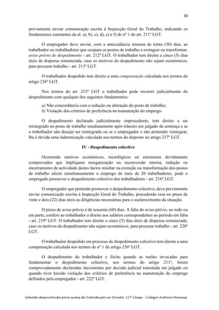 30
Sebenta desenvolvida para aulas de Introdução ao Direito, 12ª Classe – Colégio António Houaiss
previamente enviar comunicação escrita à Inspecção Geral do Trabalho, indicando os
fundamentos constantes da al. a), b), c), d), e) e f) do nº 1 do art. 211º LGT.
O empregador deve enviar, com a antecedência mínima de trinta (30) dias, ao
trabalhador ou trabalhadores que ocupam os postos de trabalho a extinguir ou transformar,
aviso prévio de despedimento - art. 212º LGT. O trabalhador tem direito a cinco (5) dias
úteis de dispensa remunerada, caso os motivos do despedimento não sejam económicos,
para procurar trabalho - art. 213º LGT.
O trabalhador despedido tem direito a uma compensação calculada nos termos do
artigo 236º LGT.
Nos termos do art. 215º LGT o trabalhador pode recorrer judicialmente do
despedimento com qualquer dos seguintes fundamentos:
a) Não concordância com a redução ou alteração do posto de trabalho;
b) Violação dos critérios de preferência na manutenção do emprego.
O despedimento declarado judicialmente improcedente, tem direito a ser
reintegrado no posto de trabalho imediatamente após trânsito em julgado da sentença e se
o trabalhador não desejar ser reintegrado ou se o empregador o não pretender reintegrar,
lhe é devida uma indemnização calculada nos termos do disposto no artigo 237º LGT.
IV - Despedimento colectivo
Ocorrendo motivos económicos, tecnológicos ou estruturais devidamente
comprovados que impliquem reorganização ou reconversão interna, redução ou
encerramento de actividade destes factos resultar na extinção ou transformação dos postos
de trabalho afecte simultaneamente o emprego de mais de 20 trabalhadores, pode o
empregado promover o despedimento colectivo dos trabalhadores - art. 216º LGT.
O empregador que pretenda promover o despedimento colectivo, deve previamente
enviar comunicação escrita à Inspecção Geral do Trabalho, procedendo essa no prazo de
vinte e dois (22) dias úteis as diligências necessárias para o esclarecimento da situação.
O prazo de aviso prévio é de sessenta (60) dias. A falta do aviso prévio, no todo ou
em parte, confere ao trabalhador o direito aos salários correspondentes ao período em falta
- art. 219º LGT. O trabalhador tem direito a cinco (5) dias úteis de dispensa remunerada,
caso os motivos do despedimento não sejam económicos, para procurar trabalho - art. 220º
LGT.
O trabalhador despedido em processo de despedimento colectivo tem direito a uma
compensação calculada nos termos do nº 1 do artigo 236º LGT.
O despedimento do trabalhador e ilícito quando as razões invocadas para
fundamentar o despedimento colectivo, nos termos do artigo 211º, forem
comprovadamente declaradas inexistentes por decisão judicial transitada em julgado ou
quando tiver havido violação dos critérios de preferência na manutenção do emprego
definidos pelo empregador - art. 222º LGT.
 