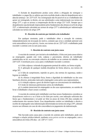 31
Sebenta desenvolvida para aulas de Introdução ao Direito, 12ª Classe – Colégio António Houaiss
A ilicitude do despedimento produz como efeito a obrigação de reintegrar o
trabalhador e a pagar-lhe os salários que teria recebido desde a data de despedimento até a
data da sentença - art. 223º LGT. Se a reintegração não for possível ou se o trabalhador não
quiser ser reintegrado, te direito, em sua substituição a uma indemnização nos termos do
artigo 237º, a que se acresce a compensação devida no artigo 221º LGT. Sempre que o
despedimento seja declarado improcedente pelos fundamentos das alineas a) ou b) do artigo
222º, a indemnização calculada nos termos do artigo 237º é substituida por indemnização
calculada nos termos do artigo 239º.
D - Rescisão do contrato por iniciativa do trabalhador
Em qualquer momento, pode o trabalhador obter a cessação do contrato,
independentemente da invocação de motivo, contanto que avise a entidade patronal com
certa antecedência (aviso prévio). Assim, nos termos do art. 225º LGT o trabalhador pode
rescindir o contrato com ou sem justa causa.
I - Rescisão do contrato com justa causa
A rescisão do contrato, por iniciativa do trabalhador, é feita com justa causa relativa
ao empregador, quando este viole, culposa e gravemente, direitos do trabalhador
estabelecidos na lei, na convenção colectiva de trabalho ou no contrato de trabalho - art.
226º LGT. Constituem justa causa para o trabalhador rescindir o contrato:
a) A falta culposa e reiterada de pagamento pontual do salário, na forma exigida;
b) A aplicação de qualquer medida disciplinar de forma abusiva, nos termos do
artigo 56º;
c) A falta de cumprimento, repetido ou grave, das normas de segurança, saúde e
higiene no trabalho;
d) As ofensas à integridade física, honra e dignidade do trabalhador ou dos seus
familiares directos, praticadas tanto pelo empregador como pelos seus representantes;
e) A violação culposa e grave de direitos legais ou convencionais do trabalhador;
f) A lesão de interesses patrimoniais sérios do trabalhador;
g) A conduta intencional do empregador ou dos seus representantes, no sentido de
levar o trabalhador a fazer cessar o contrato.
A rescisão do contrato pelo trabalhador com base nesses fundamentos considera-se
despedimento indirecto e so é lícito se for feito por escrito, com indicação suficiente dos
factos que o fundamentam e só pode ser feito no prazo de trinta (30) dias contados do
conhecimento dos mesmos factos. Esse despedimento confere ao trabalhador o direito a
receber do empregador uma indemnização determinada nos termos do artigo 239º, cabendo
recurso aos tribunais em caso de não concordância no pagamento da indemnização.
II - Rescisão do contrato sem justa causa
Não havendo justa causa para a rescisão do contrato pelo trabalhador, pode este
extinguir a relação jurídico-laboral, mediante aviso prévio escrito ao empregador, com a
antecedência de trinta (30) dias - art. 228º nº 1 LGT.
 