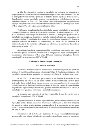 32
Sebenta desenvolvida para aulas de Introdução ao Direito, 12ª Classe – Colégio António Houaiss
A falta do aviso prévio constitui o trabalhador na obrigação de indemnizar o
empregador com o valor do salário correspondente ao período de aviso prévio em falta. Se
o empregador recusar aceitar a prestação do trabalho durante o período de aviso prévio,
fica obrigado a pagar o trabalhador o salário correspondente ao período de aviso que este
não possa cumprir - nº 2 art. 228º. Esse regime é aplicavel sempre que o trabalhador se
despeça, invocando justa causa com os fundamentos referidos no nº 2 do artigo 226º ou no
nº 1 do artigo 227º e estes sejam comprovadamente falsos.
Verifica uma situação de abandono do trabalho quando o trabalhador se ausenta do
centro de trabalho com a intenção declarada ou presumível de não regressar - art. 229º nº
1 e 2. Ocorrendo uma situação de abondono do trabalho, o empregador pode declarar o
trabalhador na situação de abandono do trabalho mediante afixação da comunicação no
centro de trabalho. O trabalhador deve provar documentalmente, nos cinco (5) dias úteis
seguintes contados da afixação da comunicação, as razões da sua ausência e a
impossibilidade de ter cumprido a obrigação de informação e justificação da ausência
estabelecida no artigo 144º.
O abandono do trabalho produz como efeito a rescisão do contrato sem justa causa
e sem aviso prévio e constitui o trabalhador na obrigação de pagar ao empregador a
indemnização estabelecida no nº 3 do artigo 228º, sem prejuizo da aplicação do disposto
no artigo 47º, se for o caso - art. 229º nº 5 LGT.
E - Cessação do contrato por exoneração
I - Comissão de serviço
A comissão de serviço consiste numa cláusula acessória que poderá ser aposta ao
contrato de trabalho quando em causa esteja um certo tipo de funções a desempenhar pelo
trabalhador, caracterizadas, todas elas, por uma especial relação de confiança interpessoal.
O art. 230º LGT estabelece que o exercício de funções de direcção de um
estabelecimento ou serviço ou de outras formas de responsabilidade superior pelas
actividades duma unidade de serviço da empresa, bem como das funções de secretariado
pessoal de membros do órgão de administração ou de direcção e ainda de outras funções
exigindo uma especial relação de confiança, pode ser atribuído em comissão de serviço, a
trabalhadores do quadro da empresa ou a trabalhadores estranhos.
A nomeação em comissão de serviço é precedida de acordo escrito com o
trabalhador nomeado - art. 231º nº 1 LGT.
A figura de comissão de serviço sugere a ideia de preenchimento transitório de um
lugar, bem como a de uma deslocação funcional do trabalhador. O traço mais marcante
do respectivo regime jurídico consiste na circunstância de a comissão de serviço poder
cessar, a todo o tempo, por simples manifestação de vontade de qualquer um dos sujeitos -
art. 232º nº 1 LGT.
Nos termos do art. 232º nº n LGT a comissão de serviço cessa imediatamente após
a exoneração, caso seja da iniciativa do empregador, devendo este garantir o pagamento
 