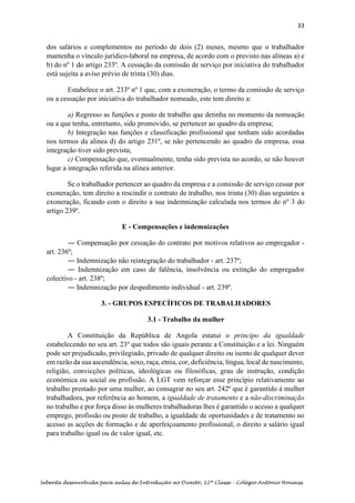 33
Sebenta desenvolvida para aulas de Introdução ao Direito, 12ª Classe – Colégio António Houaiss
dos salários e complementos no período de dois (2) meses, mesmo que o trabalhador
mantenha o vínculo jurídico-laboral na empresa, de acordo com o previsto nas alíneas a) e
b) do nº 1 do artigo 233º. A cessação da comissão de serviço por iniciativa do trabalhador
está sujeita a aviso prévio de trinta (30) dias.
Estabelece o art. 233º nº 1 que, com a exoneração, o termo da comissão de serviço
ou a cessação por iniciativa do trabalhador nomeado, este tem direito a:
a) Regresso as funções e posto de trabalho que detinha no momento da nomeação
ou a que tenha, entretanto, sido promovido, se pertencer ao quadro da empresa;
b) Integração nas funções e classificação profissional que tenham sido acordadas
nos termos da alinea d) do artigo 231º, se não pertencendo ao quadro da empresa, essa
integração tiver sido prevista;
c) Compensação que, eventualmente, tenha sido prevista no acordo, se não houver
lugar a integração referida na alínea anterior.
Se o trabalhador pertencer ao quadro da empresa e a comissão de serviço cessar por
exoneração, tem direito a rescindir o contrato de trabalho, nos trinta (30) dias seguintes a
exoneração, ficando com o direito a sua indemnização calculada nos termos do nº 3 do
artigo 239º.
E - Compensações e indemnizações
― Compensação por cessação do contrato por motivos relativos ao empregador -
art. 236º;
― Indemnização não reintegração do trabalhador - art. 237º;
― Indemnização em caso de falência, insolvência ou extinção do empregador
colectivo - art. 238º;
― Indemnização por despedimento individual - art. 239º.
3. - GRUPOS ESPECÍFICOS DE TRABALHADORES
3.1 - Trabalho da mulher
A Constituição da República de Angola estatui o princípo da igualdade
estabelecendo no seu art. 23º que todos são iguais perante a Constituição e a lei. Ninguém
pode ser prejudicado, privilegiado, privado de qualquer direito ou isento de qualquer dever
em razão da sua ascendência, sexo, raça, etnia, cor, deficiência, língua, local de nascimento,
religião, convicções políticas, ideológicas ou filosóficas, grau de instrução, condição
económica ou social ou profissão. A LGT vem reforçar esse princípio relativamente ao
trabalho prestado por uma mulher, ao consagrar no seu art. 242º que é garantido à mulher
trabalhadora, por referência ao homem, a igualdade de tratamento e a não-discriminação
no trabalho e por força disso às mulheres trabalhadoras lhes é garantido o acesso a qualquer
emprego, profissão ou posto de trabalho, a igualdade de oportunidades e de tratamento no
acesso as acções de formação e de aperfeiçoamento profissional, o direito a salário igual
para trabalho igual ou de valor igual, etc.
 