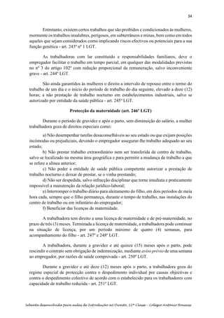 34
Sebenta desenvolvida para aulas de Introdução ao Direito, 12ª Classe – Colégio António Houaiss
Entretanto, existem certos trabalhos que são proíbidos e condicionados às mulheres,
mormente os trabalhos insalubres, perigosos, em subterrâneos e minas, bem como em todos
aqueles que sejam considerados como implicando riscos efectivos ou potenciais para a sua
função genética - art. 243º nº 1 LGT.
As trabalhadoras com lar constituído e responsabilidades familiares, deve o
empregador facilitar o trabalho em tempo parcial, em qualquer das modalidades previstas
no nº 3 do artigo 102º com redução proporcional da remuneração, salvo inconveniente
grave - art. 244º LGT.
São ainda garantidos às mulheres o direito a intervalo de repouso entre o termo do
trabalho de um dia e o início do período de trabalho do dia seguinte, elevado a doze (12)
horas; a não prestação de trabalho nocturno em estabelecimentos industriais, salvo se
autorizado por entidade da saúde pública - art. 245º LGT.
Protecção da maternidade (art. 246º LGT)
Durante o período de gravidez e após o parto, sem diminuição do salário, a mulher
trabalhadora goza de direitos especiais como:
a) Não desempenhar tarefas desaconselháveis ao seu estado ou que exijam posições
incómodas ou prejudiciais, devendo o empregador assegurar-lhe trabalho adequado ao seu
estado;
b) Não prestar trabalho extraordinário nem ser transferida de centro de trabalho,
salvo se localizado na mesma área geográfica e para permitir a mudança de trabalho a que
se refere a alínea anterior;
c) Não poder a entidade de saúde pública competente autorizar a prestação de
trabalho nocturno e deixar de prestar, se o vinha prestando;
d) Não ser despedida, salvo infracção disciplinar que torne imediata e praticamente
impossível a manutenção da relação jurídico-laboral;
e) Interromper o trabalho diário para aleitamento do filho, em dois períodos de meia
hora cada, sempre que o filho permaneça, durante o tempo de trabalho, nas instalações do
centro de trabalho ou em infantário do empregador;
f) Beneficiar das licenças de maternidade.
A trabalhadora tem direito a uma licença de maternidade e de pré-maternidade, no
prazo de três (3) meses. Terminada a licença de maternidade, a trabalhadora pode continuar
na situação de licença, por um período máximo de quatro (4) semanas, para
acompanhamento do filho - art. 247º e 248º LGT.
A trabalhadora, durante a gravidez e até quinze (15) meses após o parto, pode
rescindir o contrato sem obrigação de indemnização, mediante aviso prévio de uma semana
ao empregador, por razões de saúde comprovada - art. 250º LGT.
Durante a gravidez e até doze (12) meses após o parto, a trabalhadora goza do
regime especial de protecção contra o despedimento individual por causas objectivas e
contra o despedimento colectivo de acordo com o estabelecido para os trabalhadores com
capacidade de trabalho reduzida - art. 251º LGT.
 