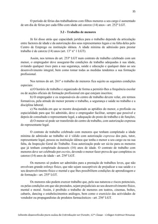 35
Sebenta desenvolvida para aulas de Introdução ao Direito, 12ª Classe – Colégio António Houaiss
O período de férias das trabalhadoras com filhos menores a seu cargo é aumentado
de um dia de férias por cada filho com idade até catorze (14) anos - art. 252º LGT.
3.2 - Trabalho de menores
Já foi disso atrás que capacidade jurídica para o trabalho depende da articulação
entre factores de idade e da autorização dos seus representantes legais e na falta deles pelo
Centro de Emprego ou instituição idónea. A idade mínima de admissão para prestar
trabalho é de catorze (14) anos (art. 13° n° 1 LGT).
Assim, nos termos do art. 253º LGT num contrato de trabalho celebrado com um
menor, o empregador deve assegurar-lhe condições de trabalho adequadas à sua idade,
evitando qualquer risco para a sua segurança, saúde e educação e qualquer dano ao seu
desenvolvimento integral, bem como tomar todas as medidas tendentes a sua formação
profissional.
Nos termos do art. 261º o trabalho de menores fica sujeito as seguintes condições
especiais:
a) O horário de trabalho e organizado de forma a permitir-lhes a frequência escolar
ou de acções oficiais de formação profissional em que estejam inscritos;
b) O empregador e os responsáveis do centro de trabalho devem velar, em termos
formativos, pela atitude do menor perante o trabalho, a segurança e saúde no trabalho e a
disciplina laboral;
c) Na medida em que se mostre desajustado as aptidões do menor, a profissão ou
especialidade para que foi admitido, deve o empregador facilitar, sempre que possível e
depois de consultado o representante legal, a adequação do posto de trabalho e de funções;
d) O menor só pode ser transferido do centro de trabalho, com autorização expressa
do representante legal.
O contrato de trabalho celebrado com menores que tenham completado a idade
mínima de admissão ao trabalho só é válido com autorização expressa dos pais, tutor,
representante legal, pessoa ou instituição idónea que tenha o menor a seu cargo ou na sua
falta, da Inspecção Geral do Trabalho. Essa autorização pode ser tácita para os menores
que já tenham completado dezasseis (16) anos de idade. O contrato de trabalho com
menores deve ser celebrado por escrito, devendo o menor fazer prova de que completou os
catorze (14) anos de idade - art. 254º LGT.
Os menores só podem ser admitidos para a prestação de trabalhos leves, que não
envolvam grande esforço físico, que não sejam susceptíveis de prejudicar a sua saúde e o
seu desenvolvimento físico e mental e que lhes possibilitem condições de aprendizagem e
de formação - art. 255º LGT.
Os menores não podem exercer trabalho que, pela sua natureza e riscos potenciais,
ou pelas condições em que são prestados, sejam prejudiciais ao seu desenvolvimento físico,
mental e moral. Assim, é proíbido o trabalho de menores em teatros, cinemas, boîtes,
cabarés, dancing e estabelecimentos análogos, bem como o exercício das actividades de
vendedor ou propagandistas de produtos farmacêuticos - art. 256º LGT.
 