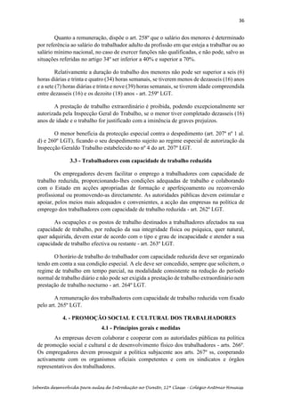 36
Sebenta desenvolvida para aulas de Introdução ao Direito, 12ª Classe – Colégio António Houaiss
Quanto a remuneração, dispõe o art. 258º que o salário dos menores é determinado
por referência ao salário do trabalhador adulto da profissão em que esteja a trabalhar ou ao
salário mínimo nacional, no caso de exercer funções não qualificadas, e não pode, salvo as
situações referidas no artigo 34º ser inferior a 40% e superior a 70%.
Relativamente a duração do trabalho dos menores não pode ser superior a seis (6)
horas diárias e trinta e quatro (34) horas semanais, se tiverem menos de dezasseis (16) anos
e a sete (7) horas diárias e trinta e nove (39) horas semanais, se tiverem idade compreendida
entre dezasseis (16) e os dezoito (18) anos - art. 259º LGT.
A prestação de trabalho extraordinário é proibida, podendo excepcionalmente ser
autorizada pela Inspecção Geral do Trabalho, se o menor tiver completado dezasseis (16)
anos de idade e o trabalho for justificado com a iminência de graves prejuízos.
O menor beneficia da protecção especial contra o despedimento (art. 207º nº 1 al.
d) e 260º LGT), ficando o seu despedimento sujeito ao regime especial de autorização da
Inspecção Geraldo Trabalho estabelecido no nº 4 do art. 207º LGT.
3.3 - Trabalhadores com capacidade de trabalho reduzida
Os empregadores devem facilitar o emprego a trabalhadores com capacidade de
trabalho reduzida, proporcionando-lhes condições adequadas de trabalho e colaborando
com o Estado em acções apropriadas de formação e aperfeiçoamento ou reconversão
profissional ou promovendo-as directamente. As autoridades públicas devem estimular e
apoiar, pelos meios mais adequados e convenientes, a acção das empresas na política de
emprego dos trabalhadores com capacidade de trabalho reduzida - art. 262º LGT.
As ocupações e os postos de trabalho destinados a trabalhadores afectados na sua
capacidade de trabalho, por redução da sua integridade física ou psíquica, quer natural,
quer adquirida, devem estar de acordo com o tipo e grau de incapacidade e atender a sua
capacidade de trabalho efectiva ou restante - art. 263º LGT.
O horário de trabalho do trabalhador com capacidade reduzida deve ser organizado
tendo em conta a sua condição especial. A ele deve ser concedido, sempre que solicitem, o
regime de trabalho em tempo parcial, na modalidade consistente na redução do período
normal de trabalho diário e não pode ser exigida a prestação de trabalho extraordinário nem
prestação de trabalho nocturno - art. 264º LGT.
A remuneração dos trabalhadores com capacidade de trabalho reduzida vem fixado
pelo art. 265º LGT.
4. - PROMOÇÃO SOCIAL E CULTURAL DOS TRABALHADORES
4.1 - Princípios gerais e medidas
As empresas devem colaborar e cooperar com as autoridades públicas na política
de promoção social e cultural e de desenvolvimento físico dos trabalhadores - arts. 266º.
Os empregadores devem prosseguir a política subjacente aos arts. 267º ss, cooperando
activamente com os organismos oficiais competentes e com os sindicatos e órgãos
representativos dos trabalhadores.
 