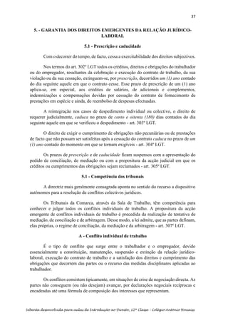 37
Sebenta desenvolvida para aulas de Introdução ao Direito, 12ª Classe – Colégio António Houaiss
5. - GARANTIA DOS DIREITOS EMERGENTES DA RELAÇÃO JURÍDICO-
LABORAL
5.1 - Prescrição e caducidade
Com o decorrer do tempo, de facto, cessa a exercitabilidade dos direitos subjectivos.
Nos termos do art. 302º LGT todos os créditos, direitos e obrigações do trabalhador
ou do empregador, resultantes da celebração e execução do contrato de trabalho, da sua
violação ou da sua cessação, extinguem-se, por prescrição, decorridos um (1) ano contado
do dia seguinte aquele em que o contrato cesse. Esse prazo de prescrição de um (1) ano
aplica-se, em especial, aos créditos de salários, de adicionais e complementos,
indemnizações e compensações devidas por cessação do contrato de fornecimento de
prestações em espécie e ainda, de reembolso de despesas efectuadas.
A reintegração nos casos de despedimento individual ou colectivo, o direito de
requerer judicialmente, caduca no prazo de cento e oitenta (180) dias contados do dia
seguinte aquele em que se verificou o despedimento - art. 303º LGT.
O direito de exigir o cumprimento de obrigações não pecuniárias ou de prestações
de facto que não possam ser satisfeitas após a cessação do contrato caduca no prazo de um
(1) ano contado do momento em que se tornam exigíveis - art. 304º LGT.
Os prazos de prescrição e de caducidade ficam suspensos com a apresentação do
pedido de conciliação, de mediação ou com a propositura da acção judicial em que os
créditos ou cumprimentos das obrigações sejam reclamados - art. 305º LGT.
5.1 - Competência dos tribunais
A directriz mais geralmente consagrada aponta no sentido do recurso a dispositivo
autónomos para a resolução de conflitos colectivos jurídicos.
Os Tribunais da Comarca, através da Sala de Trabalho, têm competência para
conhecer e julgar todos os conflitos individuais de trabalho. A propositura da acção
emergente de conflitos individuais de trabalho é precedida da realização de tentativa de
mediação, de conciliação e de arbitragem. Desse modo, a lei admite, que as partes definam,
elas próprias, o regime de conciliação, da mediação e da arbitragem - art. 307º LGT.
A - Conflito individual de trabalho
É o tipo de conflito que surge entre o trabalhador e o empregador, devido
essencialmente a constituição, manutenção, suspensão e extinção da relação jurídico-
laboral, execução do contrato de trabalho e a satisfação dos direitos e cumprimento das
obrigações que decorrem das partes ou o recurso das medidas disciplinares aplicadas ao
trabalhador.
Os conflitos consistem tipicamente, em situações de crise de negociação directa. As
partes não conseguem (ou não desejam) avançar, por declarações negociais recíprocas e
encadeadas até uma fórmula de composição dos interesses que representam.
 