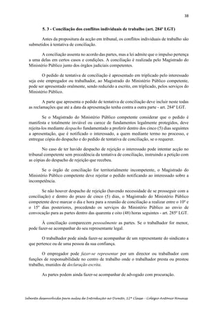 38
Sebenta desenvolvida para aulas de Introdução ao Direito, 12ª Classe – Colégio António Houaiss
5. 3 - Conciliação dos conflitos individuais de trabalho (art. 284º LGT)
Antes da propositura da acção em tribunal, os conflitos individuais de trabalho são
submetidos à tentativa de conciliação.
A conciliação assenta no acordo das partes, mas a lei admite que o impulso pertença
a uma delas em certos casos e condições. A conciliação é realizada pelo Magistrado do
Ministério Público junto dos órgãos judiciais competentes.
O pedido de tentativa de conciliação é apresentado em triplicado pelo interessado
seja este empregador ou trabalhador, ao Magistrado do Ministério Público competente,
pode ser apresentado oralmente, sendo reduzido a escrito, em triplicado, pelos serviços do
Ministério Público.
A parte que apresenta o pedido de tentativa de conciliação deve incluir neste todas
as reclamações que até a data da apresentação tenha contra a outra parte - art. 284º LGT.
Se o Magistrado do Ministério Público competente considerar que o pedido é
manifesta e totalmente inviável ou carece de fundamentos legalmente protegidos, deve
rejeita-los mediante despacho fundamentado a proferir dentro dos cinco (5) dias seguintes
a apresentação, que é notificado o interessado, a quem mediante termo no processo, e
entregue cópia do despacho e do pedido de tentativa de conciliação, se o requerer.
No caso de ter havido despacho de rejeição o interessado pode intentar acção no
tribunal competente sem precedência da tentativa de conciliação, instruindo a petição com
as cópias do despacho de rejeição que recebeu.
Se o órgão de conciliação for territorialmente incompetente, o Magistrado do
Ministério Público competente deve rejeitar o pedido notificando ao interessado sobre a
incompetência.
Se não houver despacho de rejeição (havendo necessidade de se prosseguir com a
conciliação) e dentro do prazo de cinco (5) dias, o Magistrado do Ministério Público
competente deve marcar o dia e hora para a reunião de conciliação a realizar entre o 10º e
o 15º dias posteriores, procedendo os serviços do Ministério Público ao envio de
convocação para as partes dentro das quarenta e oito (48) horas seguintes - art. 285º LGT.
À conciliação comparecem pessoalmente as partes. Se o trabalhador for menor,
pode fazer-se acompanhar do seu representante legal.
O trabalhador pode ainda fazer-se acompanhar de um representante do sindicato a
que pertence ou de uma pessoa da sua confiança.
O empregador pode fazer-se representar por um director ou trabalhador com
funções de responsabilidade no centro de trabalho onde o trabalhador presta ou prestou
trabalho, munidos de declaração escrita.
As partes podem ainda fazer-se acompanhar de advogado com procuração.
 