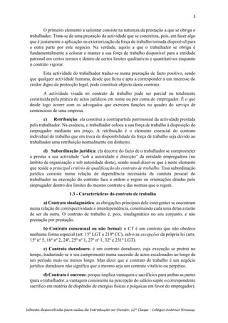 3
Sebenta desenvolvida para aulas de Introdução ao Direito, 12ª Classe – Colégio António Houaiss
O primeiro elemento a salientar consiste na natureza da prestação a que se obriga o
trabalhador. Trata-se de uma prestação da actividade que se concretiza, pois, em fazer algo
que é justamente a aplicação ou exteriorização da força de trabalho tornada disponível para
a outra parte por este negócio. Na verdade, aquilo a que o trabalhador se obriga é
fundamentalmente a colocar e manter a sua força de trabalho disponível para a entidade
patronal em certos termos e dentro de certos limites qualitativos e quantitativos enquanto
o contrato vigorar.
Esta actividade do trabalhador traduz-se numa prestação de facto positivo, sendo
que qualquer actividade humana, desde que lícita e apta a corresponder a um interesse do
credor digno de protecção legal, pode constituir objecto deste contrato.
A actividade visada no contrato de trabalho pode ser parcial ou totalmente
constituída pela prática de actos jurídicos em nome ou por conta do empregador. É o que
desde logo ocorre com os advogados que exercem funções no quadro do serviço de
contencioso de uma empresa.
c) Retribuição: ela constitui a contrapartida patrimonial da actividade prestada
pelo trabalhador. Na essência, o trabalhador coloca a sua força de trabalho à disposição do
empregador mediante um preço. A retribuição é o elemento essencial do contrato
individual de trabalho que em troca de disponibilidade da força de trabalho seja devido ao
trabalhador uma retribuição normalmente em dinheiro.
d) Subordinação jurídica: ela decorre do facto de o trabalhador se comprometer
a prestar a sua actividade “sob a autoridade e direcção” da entidade empregadora (no
âmbito de organização e sob autoridade desta), sendo usual dizer-se que é neste elemento
que reside o principal critério de qualificação do contrato de trabalho. Essa subordinação
jurídica consiste numa relação de dependência necessária da conduta pessoal do
trabalhador na execução do contrato face a ordem e regras ou orientações ditadas pelo
empregador dentro dos limites do mesmo contrato e das normas que o regem.
1.3 - Características do contrato de trabalho
a) Contrato sinalagmático: as obrigações principais dele emergentes se encontram
numa relação de correspectividade e interdependência, constituindo cada uma delas a razão
de ser da outra. O contrato de trabalho é, pois, sinalagmático no seu conjunto, e não
prestação por prestação.
b) Contrato consensual ou não formal: o CT é um contrato que não obedece
nenhuma forma especial (art. 15º LGT e 219º CC), salvo as excepções da própria lei (arts.
15º nº 5, 16º nº 2, 24º, 25º nº 1, 27º nº 1, 32º e 231º LGT).
c) Contrato duradouro: é um contrato duradouro, cuja execução se protrai no
tempo, traduzindo-se o seu cumprimento numa sucessão de actos escalonados ao longo de
um período mais ou menos longo. Mas dizer que o contrato de trabalho é um negócio
jurídico duradouro não significa que o mesmo seja um contrato vitalício ou perpétuo.
d) Contrato é oneroso: porque implica vantagens e sacrifícios para ambas as partes
(para o trabalhador, a vantagem consistente na percepção do salário supõe o correspondente
sacrífico em matéria de dispêndio de energias físicas e psíquicas em favor do empregador).
 