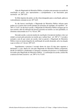 39
Sebenta desenvolvida para aulas de Introdução ao Direito, 12ª Classe – Colégio António Houaiss
Além do Magistrado do Ministério Público, só podem estar presentes na reunião de
conciliação as partes, seus representantes e acompanhantes e um funcionário para
secretariar - art. 286º LGT.
Se faltar algumas das partes, no dia e hora designados para a conciliação, aplica-se
o procedimento constante no art. 287º LGT.
Se não houver conciliação, o Magistrado do Ministério Público informa quais
podem ser os termos dum acordo pautado por princípios de equidade e de equilíbrio - art.
288º nº 2 LGT. Se não haver acordo, o Magistrado do Ministério Público assegura que na
acta constem, além da indicação das pessoas presentes na reunião e as suas qualidades, os
elementos mencionados no nº 4 e 5 do art. 288º.
Havendo acordo, a acta da reunião de conciliação é lavrada de imediato e deve ser
sempre assinada pelos presentes na reunião que o saibam fazer - art. 288º nº 7. Lavrada e
assinada a acta de que conste um acordo, total ou parcial, o Magistrado do Ministério
Público exara na mesma despacho de confirmação do acordo alcancado, salvo na situação
a que se refere o nº 2 do art. 289º LGT.
Seguidamente o processo é enviado dentro de cinco (5) dias úteis seguintes a
declaração e o juiz, depois de vista pelo Magistrado do Ministério Público competente,
decide em definitivo, ponderando os elementos constantes do processo e os fundamentos
invocados pelo Magistrado do Ministério Público. A confirmação do acordo, confere-lhe
a natureza de título executivo - art. 289º nº 4 e 5 LGT.
 