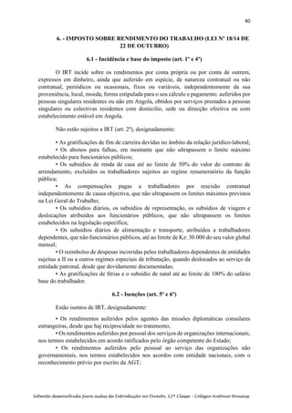 40
Sebenta desenvolvida para aulas de Introdução ao Direito, 12ª Classe – Colégio António Houaiss
6. - IMPOSTO SOBRE RENDIMENTO DO TRABALHO (LEI Nº 18/14 DE
22 DE OUTUBRO)
6.1 - Incidência e base do imposto (art. 1º e 4º)
O IRT incide sobre os rendimentos por conta própria ou por conta de outrem,
expressos em dinheiro, ainda que auferido em espécie, de natureza contratual ou não
contratual, periódicos ou ocasionais, fixos ou variáveis, independentemente da sua
proveniência, local, moeda, forma estipulada para o seu cálculo e pagamento. auferidos por
pessoas singulares residentes ou não em Angola, obtidos por serviços prestados a pessoas
singulares ou colectivas residentes com domícilio, sede ou direcção efectiva ou com
estabelecimento estável em Angola.
Não estão sujeitos a IRT (art. 2º), designadamente:
• As gratificações de fim de carreira devidas no âmbito da relação jurídico-laboral;
• Os abonos para falhas, em montante que não ultrapassem o limite máximo
estabelecido para funcionários públicos;
• Os subsídios de renda de casa até ao limite de 50% do valor do contrato de
arrendamento, excluídos os trabalhadores sujeitos ao regime renumeratório da função
pública;
• As compensações pagas a trabalhadores por rescisão contratual
independentemente de causa objectiva, que não ultrapassem os limites máximos previstos
na Lei Geral do Trabalho;
• Os subsídios diários, os subsídios de representação, os subsídios de viagem e
deslocações atribuídos aos funcionários públicos, que não ultrapassem os limites
estabelecidos na legislação específica;
• Os subsídios diários de alimentação e transporte, atribuídos a trabalhadores
dependentes, que não funcionários públicos, até ao limite de Kz: 30.000 do seu valor global
mensal;
• O reembolso de despesas incorridas pelos trabalhadores dependentes de entidades
sujeitas a II ou a outros regimes especiais de tributação, quando deslocados ao serviço da
entidade patronal, desde que devidamente documentadas;
• As gratificações de férias e o subsídio de natal até ao limite de 100% do salário
base do trabalhador.
6.2 - Isenções (art. 5º e 6º)
Estão isentos de IRT, designadamente:
• Os rendimentos auferidos pelos agentes das missões diplomáticas consulares
estrangeiras, desde que haj reciprocidade no tratamento;
• Os rendimentos auferidos por pessoal dos serviços de organizações internacionais,
nos termos estabelecidos em acordo ratificados pelo órgão competente do Estado;
• Os rendimentos auferidos pelo pessoal ao serviço das organizações não
governamentais, nos termos estabelecidos nos acordos com entidade nacionais, com o
reconhecimento prévio por escrito da AGT;
 