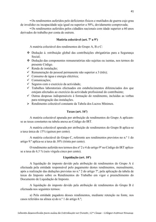 41
Sebenta desenvolvida para aulas de Introdução ao Direito, 12ª Classe – Colégio António Houaiss
• Os rendimentos auferidos pelo deficientes físicos e mutilados de guerra cujo grau
de invalidez ou incapacidade seja igual ou superior a 50%, devidamente comprovada;
• Os rendimentos auferidos pelos cidadãos nacionais com idade superior a 60 anos
derivados do trabalho por conta de outrem.
Matéria colectável (art. 7º a 9º)
A matéria colectável dos rendimentos do Grupo A, B e C:
❖ Dedução à. retribuição global das contribuições obrigatórias para a Segurança
Social;
❖ Dedução das componentes remuneratórias não sujeitas ou isentas, nos termos do
presente Código.
✓ Renda de instalação;
✓ Remuneração do pessoal permanente não superior a 3 (três);
✓ Consumo de água e energia eléctrica;
✓ Comunicações;
✓ Seguros com o exercício da actividade;
✓ Trabalhos laboratoriais efectuados em estabelecimentos diferenciados dos que
estejam afectados ao exercício da actividade profissional do contribuinte;
✓ Outras despesas indispensáveis à formação do rendimento, incluídas as verbas
para reintegração das instalações.
➢ Rendimento colectável constante da Tabela dos Lucros Mínimos.
Taxas (art. 16º)
A matéria colectável apurada por atribuição de rendimentos do Grupo A aplicam-
se as taxas constantes na tabela anexa ao Código do IRT.
A matéria colectável apurada por atribuição de rendimentos do Grupo B aplica-se
a taxa única de 15% (quinze por cento).
A matéria colectável do Grupo C, referente aos rendimentos previstos no n.º 1 do
artigo 9.º aplica-se a taxa de 30% (trinta por cento).
O rendimento auferido nos termos dos nº 2 e 4 do artigo 9º no Código do IRT aplica-
se a taxa de 6,5 % (seis vírgula cinco por cento).
Liquidação (art. 10º)
A liquidação do imposto devido pela atribuição de rendimentos do Grupo A é
efectuada pela entidade responsável pelo pagamento destes rendimentos, mensalmente,
após a realização das deduções previstas no n.º 2 do artigo 7º, pela aplicação da tabela de
taxas do Imposto sobre os Rendimentos do Trabalho em vigor e preenchimento do
Documento de Liquidação de Imposto.
A liquidação do imposto devido pela atribuição de rendimentos do Grupo B é
efectuada nos seguintes termos:
a) Pela entidade pagadora desses rendimentos, mediante retenção na fonte, nos
casos referidos na alínea a) do n.º 1 do artigo 8.º;
 