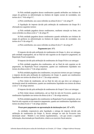 42
Sebenta desenvolvida para aulas de Introdução ao Direito, 12ª Classe – Colégio António Houaiss
b) Pela entidade pagadora desses rendimentos quando atribuídos aos titulares de
cargos de gerência ou administração ou titulares de órgãos sociais de sociedades, nos
termos do n.º 4 do artigo 8.º;
c) Pelo contribuinte, nos casos referidos na alínea b) do n.º 1 do artigo 8º.
A liquidação do imposto devido pela atribuição de rendimentos do Grupo B é
efectuada nos seguintes termos:
a) Pela entidade pagadora desses rendimentos, mediante retenção na fonte, nos
casos referidos na alínea a) do n.º 1 do artigo 8º;
b) Pela entidade pagadora desses rendimentos quando atribuídos aos titulares de
cargos de gerência ou administração ou titulares de órgãos sociais de sociedades, nos
termos do nº 4 do artigo 8º;
c) Pelo contribuinte, nos casos referidos na alínea b) do nº 1 do artigo 8º.
Pagamento (art. 11º)
O imposto devido pela atribuição de rendimentos do Grupo A, deve ser entregue,
pela entidade empregadora, até ao final do mês seguinte ao do respectivo pagamento, na
Repartição Fiscal competente.
O imposto devido pela atribuição de rendimentos do Grupo B deve ser entregue:
a) Pela entidade pagadora dos rendimentos, até ao final do mês seguinte ao do
pagamento, na Repartição Fiscal competente, quanto aos rendimentos liquidados nos
termos da alínea a) do n.º 2 do artigo anterior;
b) Pela entidade pagadora dos rendimentos, nos precisos termos em que é entregue
o imposto devido pela atribuição de rendimentos do Grupo A, quanto aos rendimentos
liquidados nos termos da alínea b) do n.º 2 do artigo anterior;
c) Peio titular do rendimento, até ao final do mês em que deve ser entregue a
declaração anual de rendimentos, quanto aos rendimentos liquidados nos termos da alínea
c) do n.º 2 do artigo anterior.
O imposto devido pela atribuição de rendimentos do Grupo C deve ser entregue:
a) Pelo titular desses rendimentos, até ao final do mês de Fevereiro, quanto aos
rendimentos liquidados nos termos da alínea a) do n.º 3 do artigo anterior;
b) Pela entidade pagadora dos rendimentos na Repartição Fiscal competente, até ao
final do mês seguinte ao do respectivo pagamento, quanto aos rendimentos liquidados nos
termos da alínea b) do n º 3 do artigo anterior.
Prazo para pagamento ou apresentação de declarações (art. 12º a 15º)
As entidades responsáveis pela liquidação e entrega do imposto devido pela
atribuição de rendimentos do Grupo A, devem entregar no mês de Fevereiro uma
declaração anual - Modelo 2, nos termos regulamentares, - em que conste a seguinte
informação, discriminada por beneficiário, relativa ao exercício fiscal anterior.
 