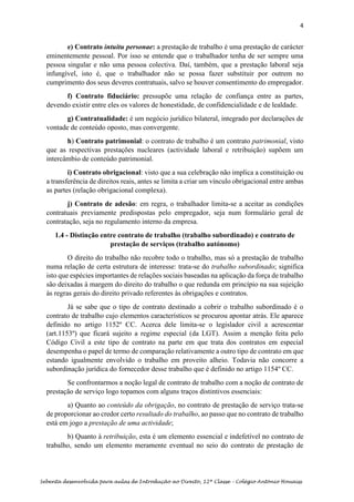 4
Sebenta desenvolvida para aulas de Introdução ao Direito, 12ª Classe – Colégio António Houaiss
e) Contrato intuitu personae: a prestação de trabalho é uma prestação de carácter
eminentemente pessoal. Por isso se entende que o trabalhador tenha de ser sempre uma
pessoa singular e não uma pessoa colectiva. Daí, também, que a prestação laboral seja
infungível, isto é, que o trabalhador não se possa fazer substituir por outrem no
cumprimento dos seus deveres contratuais, salvo se houver consentimento do empregador.
f) Contrato fiduciário: pressupõe uma relação de confiança entre as partes,
devendo existir entre eles os valores de honestidade, de confidencialidade e de lealdade.
g) Contratualidade: é um negócio jurídico bilateral, integrado por declarações de
vontade de conteúdo oposto, mas convergente.
h) Contrato patrimonial: o contrato de trabalho é um contrato patrimonial, visto
que as respectivas prestações nucleares (actividade laboral e retribuição) supõem um
intercâmbio de conteúdo patrimonial.
i) Contrato obrigacional: visto que a sua celebração não implica a constituição ou
a transferência de direitos reais, antes se limita a criar um vínculo obrigacional entre ambas
as partes (relação obrigacional complexa).
j) Contrato de adesão: em regra, o trabalhador limita-se a aceitar as condições
contratuais previamente predispostas pelo empregador, seja num formulário geral de
contratação, seja no regulamento interno da empresa.
1.4 - Distinção entre contrato de trabalho (trabalho subordinado) e contrato de
prestação de serviços (trabalho autónomo)
O direito do trabalho não recobre todo o trabalho, mas só a prestação de trabalho
numa relação de certa estrutura de interesse: trata-se do trabalho subordinado; significa
isto que espécies importantes de relações sociais baseadas na aplicação da força de trabalho
são deixadas à margem do direito do trabalho o que redunda em princípio na sua sujeição
às regras gerais do direito privado referentes às obrigações e contratos.
Já se sabe que o tipo de contrato destinado a cobrir o trabalho subordinado é o
contrato de trabalho cujo elementos característicos se procurou apontar atrás. Ele aparece
definido no artigo 1152º CC. Acerca dele limita-se o legislador civil a acrescentar
(art.1153º) que ficará sujeito a regime especial (da LGT). Assim a menção feita pelo
Código Civil a este tipo de contrato na parte em que trata dos contratos em especial
desempenha o papel de termo de comparação relativamente a outro tipo de contrato em que
estando igualmente envolvido o trabalho em proveito alheio. Todavia não concorre a
subordinação jurídica do fornecedor desse trabalho que é definido no artigo 1154º CC.
Se confrontarmos a noção legal de contrato de trabalho com a noção de contrato de
prestação de serviço logo topamos com alguns traços distintivos essenciais:
a) Quanto ao conteúdo da obrigação, no contrato de prestação de serviço trata-se
de proporcionar ao credor certo resultado do trabalho, ao passo que no contrato de trabalho
está em jogo a prestação de uma actividade;
b) Quanto à retribuição, esta é um elemento essencial e indefetível no contrato de
trabalho, sendo um elemento meramente eventual no seio do contrato de prestação de
 