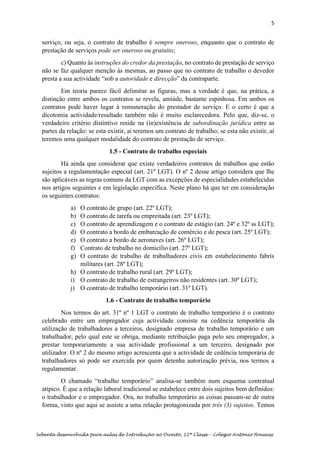 5
Sebenta desenvolvida para aulas de Introdução ao Direito, 12ª Classe – Colégio António Houaiss
serviço, ou seja, o contrato de trabalho é sempre oneroso, enquanto que o contrato de
prestação de serviços pode ser oneroso ou gratuito;
c) Quanto às instruções do credor da prestação, no contrato de prestação de serviço
não se faz qualquer menção às mesmas, ao passo que no contrato de trabalho o devedor
presta a sua actividade “sob a autoridade e direcção” da contraparte.
Em teoria parece fácil delimitar as figuras, mas a verdade é que, na prática, a
distinção entre ambos os contratos se revela, amiúde, bastante espinhosa. Em ambos os
contratos pode haver lugar à remuneração do prestador de serviço. E o certo é que a
dicotomia actividade/resultado também não é muito esclarecedora. Pelo que, diz-se, o
verdadeiro critério distintivo reside na (in)existência de subordinação jurídica entre as
partes da relação: se esta existir, aí teremos um contrato de trabalho; se esta não existir, aí
teremos uma qualquer modalidade do contrato de prestação de serviço.
1.5 - Contrato de trabalho especiais
Há ainda que considerar que existe verdadeiros contratos de trabalhos que estão
sujeitos a regulamentação especial (art. 21º LGT). O nº 2 desse artigo considera que lhe
são aplicáveis as regras comuns da LGT com as excepções de especialidades estabelecidas
nos artigos seguintes e em legislação específica. Neste plano há que ter em consideração
os seguintes contratos:
a) O contrato de grupo (art. 22º LGT);
b) O contrato de tarefa ou empreitada (art. 23º LGT);
c) O contrato de aprendizagem e o contrato de estágio (art. 24º e 32º ss LGT);
d) O contrato a bordo de embarcação de comércio e de pesca (art. 25º LGT);
e) O contrato a bordo de aeronaves (art. 26º LGT);
f) Contrato de trabalho no domicílio (art. 27º LGT);
g) O contrato de trabalho de trabalhadores civis em estabelecimento fabris
militares (art. 28º LGT);
h) O contrato de trabalho rural (art. 29º LGT);
i) O contrato de trabalho de estrangeiros não residentes (art. 30º LGT);
j) O contrato de trabalho temporário (art. 31º LGT).
1.6 - Contrato de trabalho temporário
Nos termos do art. 31º nº 1 LGT o contrato de trabalho temporário é o contrato
celebrado entre um empregador cuja actividade consiste na cedência temporária da
utilização de trabalhadores a terceiros, designado empresa de trabalho temporário e um
trabalhador, pelo qual este se obriga, mediante retribuição paga pelo seu empregador, a
prestar temporariamente a sua actividade profissional a um terceiro, designado por
utilizador. O nº 2 do mesmo artigo acrescenta que a actividade de cedência temporária de
trabalhadores só pode ser exercida por quem detenha autorização prévia, nos termos a
regulamentar.
O chamado “trabalho temporário” analisa-se também num esquema contratual
atípico. É que a relação laboral tradicional se estabelece entre dois sujeitos bem definidos:
o trabalhador e o empregador. Ora, no trabalho temporário as coisas passam-se de outra
forma, visto que aqui se assiste a uma relação protagonizada por três (3) sujeitos. Temos
 
