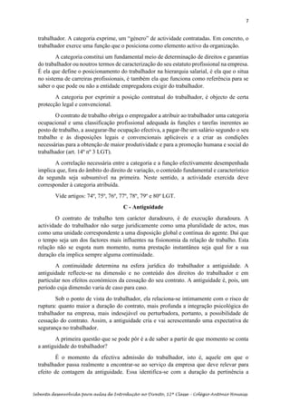 7
Sebenta desenvolvida para aulas de Introdução ao Direito, 12ª Classe – Colégio António Houaiss
trabalhador. A categoria exprime, um “género” de actividade contratadas. Em concreto, o
trabalhador exerce uma função que o posiciona como elemento activo da organização.
A categoria constitui um fundamental meio de determinação de direitos e garantias
do trabalhador ou noutros termos de caracterização do seu estatuto profissional na empresa.
É ela que define o posicionamento do trabalhador na hierarquia salarial, é ela que o situa
no sistema de carreiras profissionais, é também ela que funciona como referência para se
saber o que pode ou não a entidade empregadora exigir do trabalhador.
A categoria por exprimir a posição contratual do trabalhador, é objecto de certa
protecção legal e convencional.
O contrato de trabalho obriga o empregador a atribuir ao trabalhador uma categoria
ocupacional e uma classificação profissional adequada às funções e tarefas inerentes ao
posto de trabalho, a assegurar-lhe ocupação efectiva, a pagar-lhe um salário segundo o seu
trabalho e às disposições legais e convencionais aplicáveis e a criar as condições
necessárias para a obtenção de maior produtividade e para a promoção humana e social do
trabalhador (art. 14º nº 3 LGT).
A correlação necessária entre a categoria e a função efectivamente desempenhada
implica que, fora do âmbito do direito de variação, o conteúdo fundamental e característico
da segunda seja subsumível na primeira. Neste sentido, a actividade exercida deve
corresponder à categoria atribuída.
Vide artigos: 74º, 75º, 76º, 77º, 78º, 79º e 80º LGT.
C - Antiguidade
O contrato de trabalho tem carácter duradouro, é de execução duradoura. A
actividade do trabalhador não surge juridicamente como uma pluralidade de actos, mas
como uma unidade correspondente a uma disposição global e contínua do agente. Daí que
o tempo seja um dos factores mais influentes na fisionomia da relação de trabalho. Esta
relação não se esgota num momento, numa prestação instantânea seja qual for a sua
duração ela implica sempre alguma continuidade.
A continuidade determina na esfera jurídica do trabalhador a antiguidade. A
antiguidade reflecte-se na dimensão e no conteúdo dos direitos do trabalhador e em
particular nos efeitos económicos da cessação do seu contrato. A antiguidade é, pois, um
período cuja dimensão varia de caso para caso.
Sob o ponto de vista do trabalhador, ela relaciona-se intimamente com o risco de
ruptura: quanto maior a duração do contrato, mais profunda a integração psicológica do
trabalhador na empresa, mais indesejável ou perturbadora, portanto, a possibilidade de
cessação do contrato. Assim, a antiguidade cria e vai acrescentando uma expectativa de
segurança no trabalhador.
A primeira questão que se pode pôr é a de saber a partir de que momento se conta
a antiguidade do trabalhador?
É o momento da efectiva admissão do trabalhador, isto é, aquele em que o
trabalhador passa realmente a encontrar-se ao serviço da empresa que deve relevar para
efeito de contagem da antiguidade. Essa identifica-se com a duração da pertinência a
 