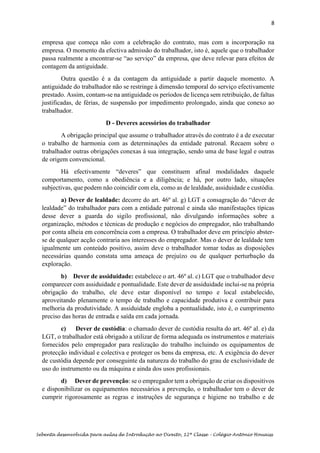 8
Sebenta desenvolvida para aulas de Introdução ao Direito, 12ª Classe – Colégio António Houaiss
empresa que começa não com a celebração do contrato, mas com a incorporação na
empresa. O momento da efectiva admissão do trabalhador, isto é, aquele que o trabalhador
passa realmente a encontrar-se “ao serviço” da empresa, que deve relevar para efeitos de
contagem da antiguidade.
Outra questão é a da contagem da antiguidade a partir daquele momento. A
antiguidade do trabalhador não se restringe à dimensão temporal do serviço efectivamente
prestado. Assim, contam-se na antiguidade os períodos de licença sem retribuição, de faltas
justificadas, de férias, de suspensão por impedimento prolongado, ainda que conexo ao
trabalhador.
D - Deveres acessórios do trabalhador
A obrigação principal que assume o trabalhador através do contrato é a de executar
o trabalho de harmonia com as determinações da entidade patronal. Recaem sobre o
trabalhador outras obrigações conexas à sua integração, sendo uma de base legal e outras
de origem convencional.
Há efectivamente “deveres” que constituem afinal modalidades daquele
comportamento, como a obediência e a diligência; e há, por outro lado, situações
subjectivas, que podem não coincidir com ela, como as de lealdade, assiduidade e custódia.
a) Dever de lealdade: decorre do art. 46º al. g) LGT a consagração do “dever de
lealdade” do trabalhador para com a entidade patronal e ainda são manifestações típicas
desse dever a guarda do sigilo profissional, não divulgando informações sobre a
organização, métodos e técnicas de produção e negócios do empregador, não trabalhando
por conta alheia em concorrência com a empresa. O trabalhador deve em princípio abster-
se de qualquer acção contraria aos interesses do empregador. Mas o dever de lealdade tem
igualmente um conteúdo positivo, assim deve o trabalhador tomar todas as disposições
necessárias quando constata uma ameaça de prejuízo ou de qualquer perturbação da
exploração.
b) Dever de assiduidade: estabelece o art. 46º al. c) LGT que o trabalhador deve
comparecer com assiduidade e pontualidade. Este dever de assiduidade inclui-se na própria
obrigação do trabalho, ele deve estar disponível no tempo e local estabelecido,
aproveitando plenamente o tempo de trabalho e capacidade produtiva e contribuir para
melhoria da produtividade. A assiduidade engloba a pontualidade, isto é, o cumprimento
preciso das horas de entrada e saída em cada jornada.
c) Dever de custódia: o chamado dever de custódia resulta do art. 46º al. e) da
LGT, o trabalhador está obrigado a utilizar de forma adequada os instrumentos e materiais
fornecidos pelo empregador para realização do trabalho incluindo os equipamentos de
protecção individual e colectiva e proteger os bens da empresa, etc. A exigência do dever
de custódia depende por conseguinte da natureza do trabalho do grau de exclusividade de
uso do instrumento ou da máquina e ainda dos usos profissionais.
d) Dever de prevenção: se o empregador tem a obrigação de criar os dispositivos
e disponibilizar os equipamentos necessários a prevenção, o trabalhador tem o dever de
cumprir rigorosamente as regras e instruções de segurança e higiene no trabalho e de
 
