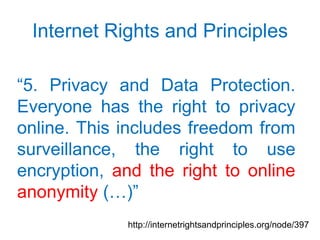 Internet Rights and Principles

“5. Privacy and Data Protection.
Everyone has the right to privacy
online. This includes freedom from
surveillance, the right to use
encryption, and the right to online
anonymity (…)”
             http://internetrightsandprinciples.org/node/397
 