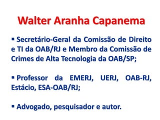 Walter Aranha Capanema
 Secretário-Geral da Comissão de Direito
e TI da OAB/RJ e Membro da Comissão de
Crimes de Alta Tecnologia da OAB/SP;

 Professor da EMERJ, UERJ, OAB-RJ,
Estácio, ESA-OAB/RJ;

 Advogado, pesquisador e autor.
 