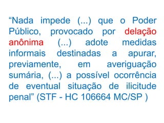 “Nada impede (...) que o Poder
Público, provocado por delação
anônima      (...)  adote   medidas
informais destinadas a apurar,
previamente,       em    averiguação
sumária, (...) a possível ocorrência
de eventual situação de ilicitude
penal” (STF - HC 106664 MC/SP )
 