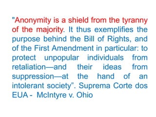 "Anonymity is a shield from the tyranny
of the majority. It thus exemplifies the
purpose behind the Bill of Rights, and
of the First Amendment in particular: to
protect unpopular individuals from
retaliation—and their ideas from
suppression—at the hand of an
intolerant society”. Suprema Corte dos
EUA - McIntyre v. Ohio
 