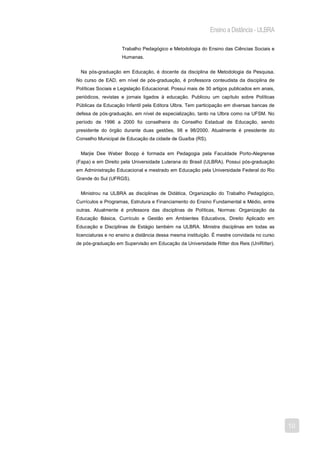 Ensino a Distância - ULBRA

                    Trabalho Pedagógico e Metodologia do Ensino das Ciências Sociais e
                    Humanas.


  Na pós-graduação em Educação, é docente da disciplina de Metodologia da Pesquisa.
No curso de EAD, em nível de pós-graduação, é professora conteudista da disciplina de
Políticas Sociais e Legislação Educacional. Possui mais de 30 artigos publicados em anais,
periódicos, revistas e jornais ligados à educação. Publicou um capítulo sobre Políticas
Públicas da Educação Infantil pela Editora Ulbra. Tem participação em diversas bancas de
defesa de pós-graduação, em nível de especialização, tanto na Ulbra como na UFSM. No
período de 1996 a 2000 foi conselheira do Conselho Estadual de Educação, sendo
presidente do órgão durante duas gestões, 98 e 98/2000. Atualmente é presidente do
Conselho Municipal de Educação da cidade de Guaíba (RS).


  Marjie Dee Weber Boopp é formada em Pedagogia pela Faculdade Porto-Alegrense
(Fapa) e em Direito pela Universidade Luterana do Brasil (ULBRA). Possui pós-graduação
em Administração Educacional e mestrado em Educação pela Universidade Federal do Rio
Grande do Sul (UFRGS).


  Ministrou na ULBRA as disciplinas de Didática, Organização do Trabalho Pedagógico,
Currículos e Programas, Estrutura e Financiamento do Ensino Fundamental e Médio, entre
outras. Atualmente é professora das disciplinas de Políticas, Normas: Organização da
Educação Básica, Currículo e Gestão em Ambientes Educativos, Direito Aplicado em
Educação e Disciplinas de Estágio também na ULBRA. Ministra disciplinas em todas as
licenciaturas e no ensino a distância dessa mesma instituição. É mestre convidada no curso
de pós-graduação em Supervisão em Educação da Universidade Ritter dos Reis (UniRitter).




                                                                                             10
 