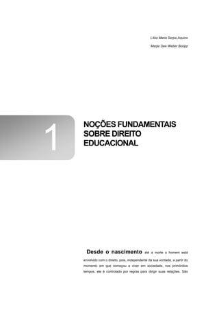 Líbia Maria Serpa Aquino

                                                 Marjie Dee Weber Boopp




    NOÇÕES FUNDAMENTAIS

1   SOBRE DIREITO
    EDUCACIONAL




      Desde o nascimento                     até a morte o homem está

    envolvido com o direito, pois, independente da sua vontade, a partir do
    momento em que começou a viver em sociedade, nos primórdios
    tempos, ele é controlado por regras para dirigir suas relações. São
 