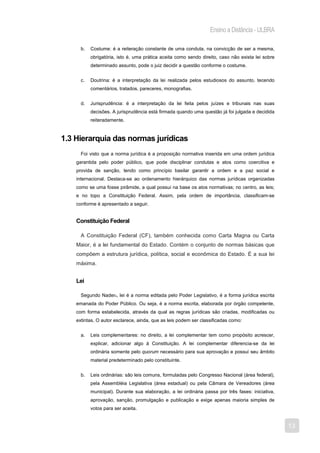 Ensino a Distância - ULBRA

      b.   Costume: é a reiteração constante de uma conduta, na convicção de ser a mesma,
           obrigatória, isto é, uma prática aceita como sendo direito, caso não exista lei sobre
           determinado assunto, pode o juiz decidir a questão conforme o costume.


      c.   Doutrina: é a interpretação da lei realizada pelos estudiosos do assunto, tecendo
           comentários, tratados, pareceres, monografias.


      d.   Jurisprudência: é a interpretação da lei feita pelos juízes e tribunais nas suas
           decisões. A jurisprudência está firmada quando uma questão já foi julgada e decidida
           reiteradamente.


1.3 Hierarquia das normas jurídicas
      Foi visto que a norma jurídica é a proposição normativa inserida em uma ordem jurídica
    garantida pelo poder público, que pode disciplinar condutas e atos como coercitiva e
    provida de sanção, tendo como princípio basilar garantir a ordem e a paz social e
    internacional. Destaca-se ao ordenamento hierárquico das normas jurídicas organizadas
    como se uma fosse pirâmide, a qual possui na base os atos normativas; no centro, as leis;
    e no topo a Constituição Federal. Assim, pela ordem de importância, classificam-se
    conforme é apresentado a seguir.


    Constituição Federal

      A Constituição Federal (CF), também conhecida como Carta Magna ou Carta
    Maior, é a lei fundamental do Estado. Contém o conjunto de normas básicas que
    compõem a estrutura jurídica, política, social e econômica do Estado. É a sua lei
    máxima.


    Lei

      Segundo Nader4, lei é a norma editada pelo Poder Legislativo, é a forma jurídica escrita
    emanada do Poder Público. Ou seja, é a norma escrita, elaborada por órgão competente,
    com forma estabelecida, através da qual as regras jurídicas são criadas, modificadas ou
    extintas. O autor esclarece, ainda, que as leis podem ser classificadas como:


      a.   Leis complementares: no direito, a lei complementar tem como propósito acrescer,
           explicar, adicionar algo à Constituição. A lei complementar diferencia-se da lei
           ordinária somente pelo quorum necessário para sua aprovação e possui seu âmbito
           material predeterminado pelo constituinte.


      b.   Leis ordinárias: são leis comuns, formuladas pelo Congresso Nacional (área federal),
           pela Assembléia Legislativa (área estadual) ou pela Câmara de Vereadores (área
           municipal). Durante sua elaboração, a lei ordinária passa por três fases: iniciativa,
           aprovação, sanção, promulgação e publicação e exige apenas maioria simples de
           votos para ser aceita.


                                                                                                   13
 