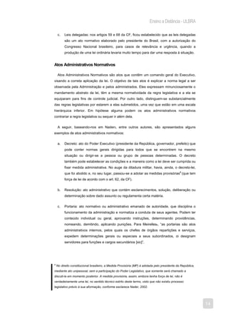 Ensino a Distância - ULBRA

    c.    Leis delegadas: nos artigos 59 e 68 da CF, ficou estabelecido que as leis delegadas
          são um ato normativo elaborado pelo presidente do Brasil, com a autorização do
          Congresso Nacional brasileiro, para casos de relevância e urgência, quando a
          produção de uma lei ordinária levaria muito tempo para dar uma resposta à situação.


Atos Administrativos Normativos

    Atos Administrativos Normativos são atos que contêm um comando geral do Executivo,
visando a correta aplicação da lei. O objetivo de tais atos é explicar a norma legal a ser
observada pela Administração e pelos administrados. Eles expressam minunciosamente o
mandamento abstrato da lei, têm a mesma normatividade da regra legislativa e a ela se
equiparam para fins de controle judicial. Por outro lado, distinguem-se substancialmente
das regras legislativas por estarem a elas submetidos, uma vez que estão em uma escala
hierárquica inferior. Em hipótese alguma podem os atos administrativos normativos
contrariar a regra legislativa ou sequer ir além dela.


    A seguir, baseando-nos em Nader5, entre outros autores, são apresentados alguns
exemplos de atos administrativos normativos:


    a.    Decreto: ato do Poder Executivo (presidente da República, governador, prefeito) que
          pode conter normas gerais dirigidas para todos que se encontrem na mesmo
          situação ou dirigir-se a pessoa ou grupo de pessoas determinadas. O decreto
          também pode estabelecer as condições e a maneira como a lei deve ser cumprida ou
          fixar medida administrativa. No auge da ditadura militar, havia, ainda, o decreto-lei,
                                                                                               a
          que foi abolido e, no seu lugar, passou-se a adotar as medidas provisórias (que tem
          força de lei de acordo com o art. 62, da CF).


    b.    Resolução: ato administrativo que contém esclarecimentos, solução, deliberação ou
          determinação sobre dado assunto ou regulamenta certa matéria.


    c.    Portaria: ato normativo ou administrativo emanado de autoridade, que disciplina o
          funcionamento da administração e normatiza a conduta de seus agentes. Podem ter
          conteúdo individual ou geral, aprovando instruções, determinando providências,
          nomeando, demitindo, aplicando punições. Para Meirelles6, “as portarias são atos
          administrativos internos, pelos quais os chefes de órgãos repartições e serviços,
          expedem determinações gerais ou especiais a seus subordinados, oi designam
          servidores para funções e cargos secundários [sic]”.




a
    No direito constitucional brasileiro, a Medida Provisória (MP) é adotada pelo presidente da República,
mediante ato unipessoal, sem a participação do Poder Legislativo, que somente será chamado a
discuti-la em momento posterior. A medida provisória, assim, embora tenha força de lei, não é
verdadeiramente uma lei, no sentido técnico estrito deste termo, visto que não existiu processo
legislativo prévio à sua aformação, conforme esclarece Nader, 2002.




                                                                                                             14
 