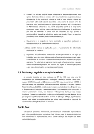 Ensino a Distância - ULBRA

      d.   Parecer: é o ato pelo qual os órgãos consultivos da administração emitem uma
           opinião diante da análise de um caso sobre assuntos técnicos ou jurídicos de sua
           competência; é uma proposição oriunda de uma ou mais pessoas, quando se
           pronunciam sobre dado assunto submetido a seu exame. O parecer serve de
           orientação sobre determinado assunto, podendo ser facultativo, isto é, fica a critério
           da Administração solicitá-lo ou não, sendo obrigatório quando a lei exigir como
           pressuposto para o ato final, mesmo não havendo obrigatoriedade de acolhimento
           por parte da autoridade ou ainda pode ser vinculante, ou seja, quando a
           Administração é obrigada a solicitá-lo e acatar sua decisão. Esse é o caso dos
           pareceres que são lavrados pelos conselhos de educação.


      e.   Regulamento: é o conjunto de regras destinadas a especificar, esclarecer e
           completar o texto da lei, para facilitar sua execução.


      f. Estatuto: contém normas e explicações para o funcionamento de determinada
           organização ou instituição.


      g.   Regimento: ato administrativo normatizador de situação interna de um órgão ou
           instituição, isto é, tem como objetivo regular o funcionamento de determinado órgão.
           Em se tratando de educação, cada estabelecimento de ensino deve ter o seu próprio
           regimento. Por outro lado, o regimento interno regula o funcionamento e o serviço
           interno das câmaras legislativas, dos tribunais, dos órgãos da administração pública
           e, por vezes, de instituições ou organizações particulares.


1.4 Arcabouço legal da educação brasileira
      A educação brasileira tem seu arcabouço na CF de 1988, que exige uma lei
    complementar que estabeleça diretrizes e bases para a educação nacional. Dessa forma,
    surge a LDBEN, lei exarada em 20 de dezembro de 1996 e que leva o número 9394/96. A
    partir da LDBEN são elaboradas Diretrizes Curriculares Nacionais (DCN) pelo Conselho
    Nacional de Educação (CNE), para todos os níveis e modalidade de ensino. Enquanto isso,
    o Ministério da Educação (MEC) elabora Parâmetros Curriculares Nacionais (PCN) para o
    ensino fundamental e médio, que norteiam o Planejamento Curricular das escolas
    brasileiras. E para a educação infantil foi elaborado o Referencial Curricular Nacional. Ainda
    por exigência legal foi elaborado o Plano Nacional de Educação (PNE) e, a partir de seu
    escopo, cada estado e município elabora seu próprio plano, estadual ou municipal, de
    acordo com sua definição de estado ou município.



Ponto final
      Este capítulo apresentou, minimamente, os termos legais considerados imprescindíveis
    para a compreensão do direito educacional. Haja vista seu papel de apresentar os termos
    mais importantes ou imprescindíveis para a correta utilização da disciplina de direito
    aplicado à educação.



                                                                                                     15
 