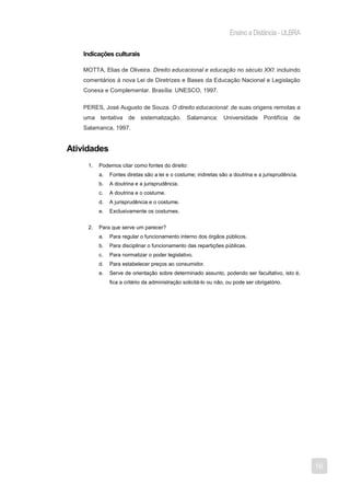 Ensino a Distância - ULBRA

   Indicações culturais

   MOTTA, Elias de Oliveira. Direito educacional e educação no século XXI: incluindo
   comentários à nova Lei de Diretrizes e Bases da Educação Nacional e Legislação
   Conexa e Complementar. Brasília: UNESCO, 1997.

   PERES, José Augusto de Souza. O direito educacional: de suas origens remotas a
   uma tentativa de sistematização. Salamanca: Universidade Pontifícia de
   Salamanca, 1997.


Atividades
     1.   Podemos citar como fontes do direito:
          a.   Fontes diretas são a lei e o costume; indiretas são a doutrina e a jurisprudência.
          b.   A doutrina e a jurisprudência.
          c.   A doutrina e o costume.
          d.   A jurisprudência e o costume.
          e.   Exclusivamente os costumes.


     2.   Para que serve um parecer?
          a.   Para regular o funcionamento interno dos órgãos públicos.
          b.   Para disciplinar o funcionamento das repartições públicas.
          c.   Para normatizar o poder legislativo.
          d.   Para estabelecer preços ao consumidor.
          e.   Serve de orientação sobre determinado assunto, podendo ser facultativo, isto é,
               fica a critério da administração solicitá-lo ou não, ou pode ser obrigatório.




                                                                                                    16
 