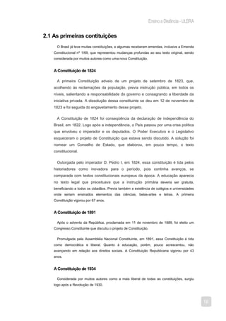 Ensino a Distância - ULBRA


2.1 As primeiras contituições
      O Brasil já teve muitas constituições, e algumas receberam emendas, inclusive a Emenda
    Constitucional nº 1/69, que representou mudanças profundas ao seu texto original, sendo
    considerada por muitos autores como uma nova Constituição.


    A Constituição de 1824

      A primeira Constituição adveio de um projeto de setembro de 1823, que,
    acolhendo às reclamações da população, previa instrução pública, em todos os
    níveis, salientando a responsabilidade do governo e consagrando a liberdade da
    iniciativa privada. A dissolução dessa constituinte se deu em 12 de novembro de
    1823 e foi seguida do engavetamento desse projeto.

      A Constituição de 1824 foi conseqüência da declaração de independência do
    Brasil, em 1822. Logo após a independência, o País passou por uma crise política
    que envolveu o imperador e os deputados. O Poder Executivo e o Legislativo
    esqueceram o projeto de Constituição que estava sendo discutido. A solução foi
    nomear um Conselho de Estado, que elaborou, em pouco tempo, o texto
    constitucional.

      Outorgada pelo imperador D. Pedro I, em 1824, essa constituição é tida pelos
    historiadores como inovadora para o período, pois continha avanços, se
    comparada com textos constitucionais europeus da época. A educação aparecia
    no texto legal que preceituava que a instrução primária deveria ser gratuita,
    beneficiando a todos os cidadãos. Previa também a existência de colégios e universidades
    onde seriam ensinados elementos das ciências, belas-artes e letras. A primeira
    Constituição vigorou por 67 anos.


    A Constituição de 1891

      Após o advento da República, proclamada em 11 de novembro de 1889, foi eleito um
    Congresso Constituinte que discutiu o projeto de Constituição.


      Promulgada pela Assembléia Nacional Constituinte, em 1891, essa Constituição é tida
    como democrática e liberal. Quanto à educação, porém, pouco acrescentou, não
    avançando em relação aos direitos sociais. A Constituição Republicana vigorou por 43
    anos.


    A Constituição de 1934

      Considerada por muitos autores como a mais liberal de todas as constituições, surgiu
    logo após a Revolução de 1930.




                                                                                                  18
 