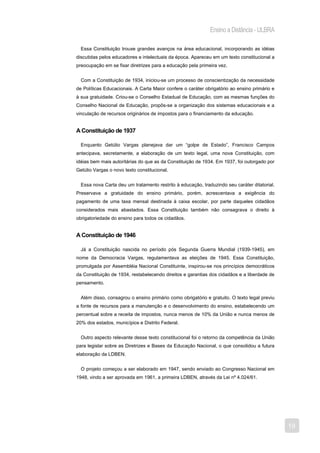 Ensino a Distância - ULBRA

  Essa Constituição trouxe grandes avanços na área educacional, incorporando as idéias
discutidas pelos educadores e intelectuais da época. Apareceu em um texto constitucional a
preocupação em se fixar diretrizes para a educação pela primeira vez.


  Com a Constituição de 1934, iniciou-se um processo de conscientização da necessidade
de Políticas Educacionais. A Carta Maior confere o caráter obrigatório ao ensino primário e
à sua gratuidade. Criou-se o Conselho Estadual de Educação, com as mesmas funções do
Conselho Nacional de Educação, propôs-se a organização dos sistemas educacionais e a
vinculação de recursos originários de impostos para o financiamento da educação.


A Constituição de 1937

  Enquanto Getúlio Vargas planejava dar um “golpe de Estado”, Francisco Campos
antecipava, secretamente, a elaboração de um texto legal, uma nova Constituição, com
idéias bem mais autoritárias do que as da Constituição de 1934. Em 1937, foi outorgado por
Getúlio Vargas o novo texto constitucional.


  Essa nova Carta deu um tratamento restrito à educação, traduzindo seu caráter ditatorial.
Preservava a gratuidade do ensino primário, porém, acrescentava a exigência do
pagamento de uma taxa mensal destinada à caixa escolar, por parte daqueles cidadãos
considerados mais abastados. Essa Constituição também não consagrava o direito à
obrigatoriedade do ensino para todos os cidadãos.


A Constituição de 1946

  Já a Constituição nascida no período pós Segunda Guerra Mundial (1939-1945), em
nome da Democracia Vargas, regulamentava as eleições de 1945. Essa Constituição,
promulgada por Assembléia Nacional Constituinte, inspirou-se nos princípios democráticos
da Constituição de 1934, restabelecendo direitos e garantias dos cidadãos e a liberdade de
pensamento.


  Além disso, consagrou o ensino primário como obrigatório e gratuito. O texto legal previu
a fonte de recursos para a manutenção e o desenvolvimento do ensino, estabelecendo um
percentual sobre a receita de impostos, nunca menos de 10% da União e nunca menos de
20% dos estados, municípios e Distrito Federal.


  Outro aspecto relevante desse texto constitucional foi o retorno da competência da União
para legislar sobre as Diretrizes e Bases da Educação Nacional, o que consolidou a futura
elaboração da LDBEN.


  O projeto começou a ser elaborado em 1947, sendo enviado ao Congresso Nacional em
1948, vindo a ser aprovada em 1961, a primeira LDBEN, através da Lei nº 4.024/61.




                                                                                              19
 